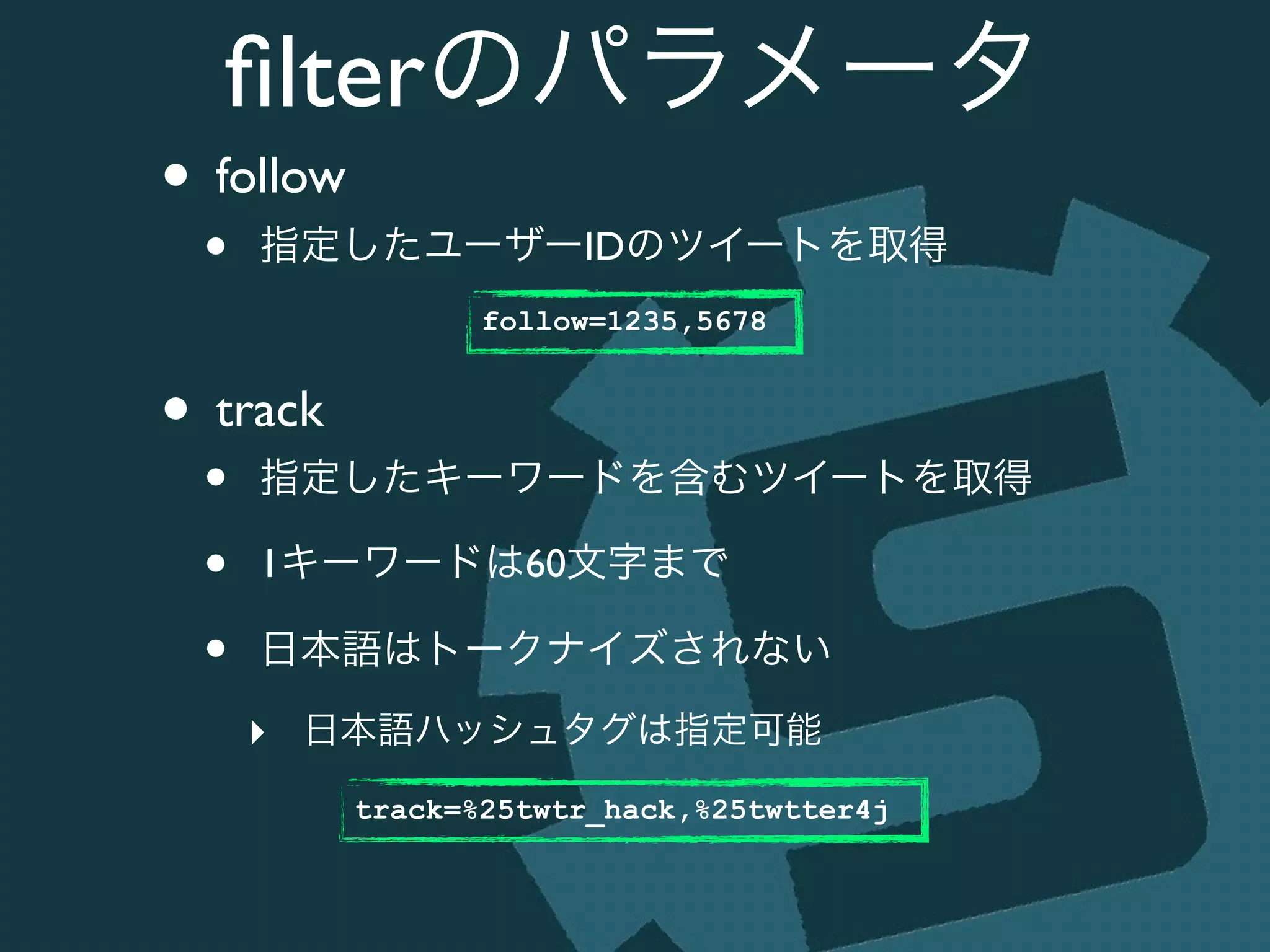 ﬁlterのパラメータ
• follow	

• 指定したユーザーIDのツイートを取得	

!
• track	

• 指定したキーワードを含むツイートを取得	

• 1キーワードは60文字まで	

• 日本語はトークナイズされない	

‣ 日本語ハッシュタグは指定可能
follow=1235,5678
track=%25twtr_hack,%25twtter4j
 