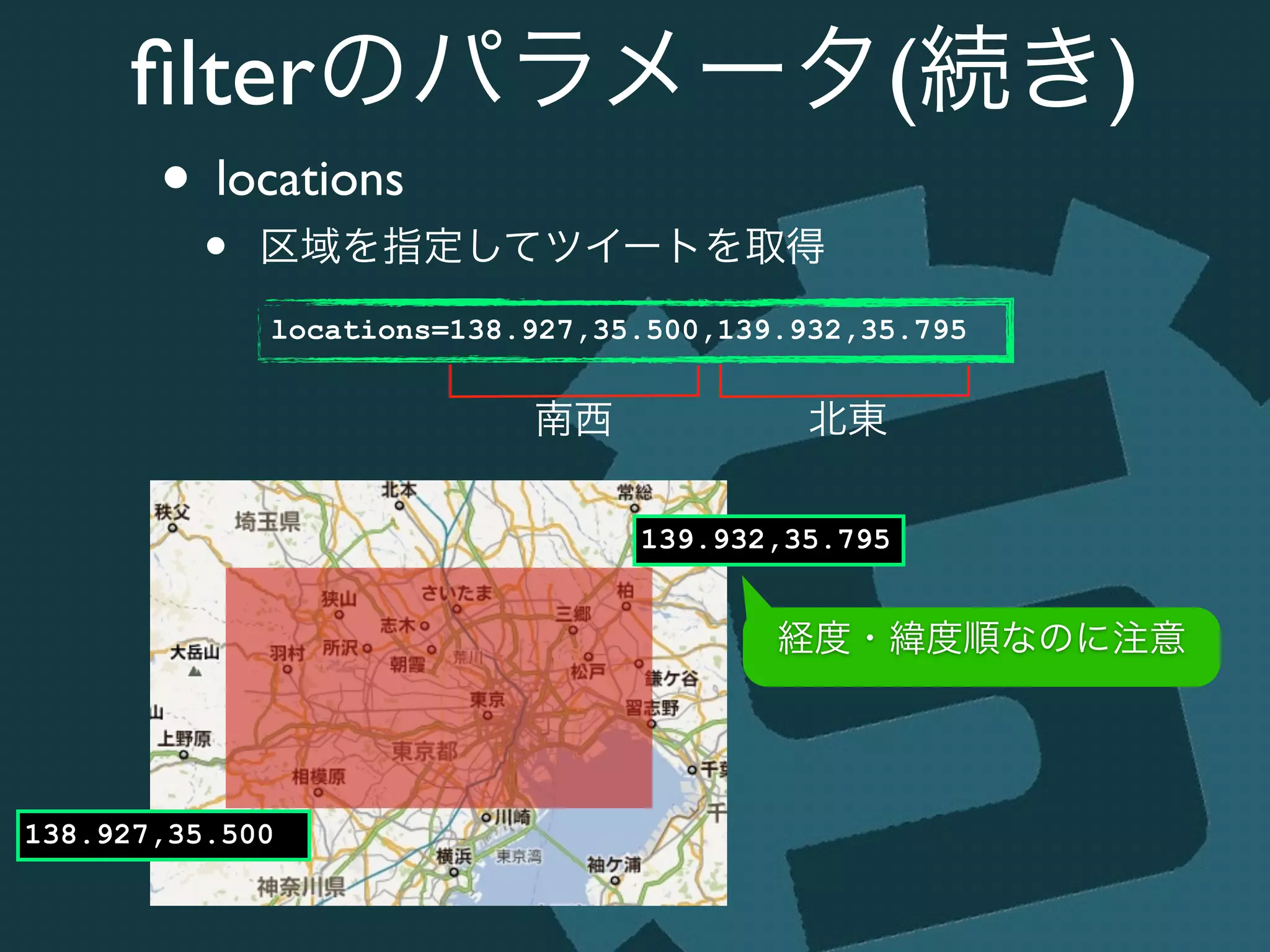 ﬁlterのパラメータ(続き)
• locations	

• 区域を指定してツイートを取得
locations=138.927,35.500,139.932,35.795
138.927,35.500
139.932,35.795
南西 北東
経度・緯度順なのに注意
 