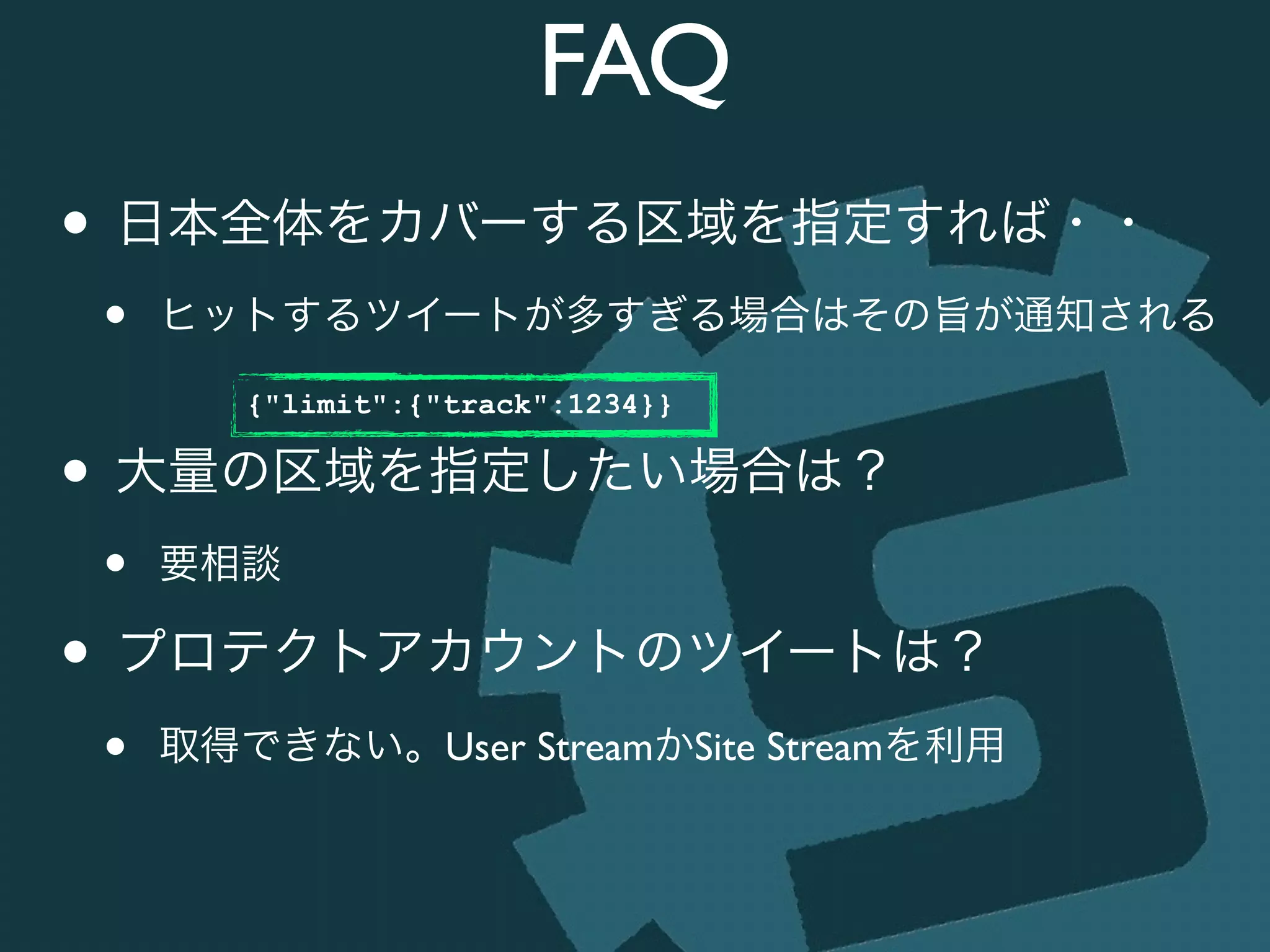 FAQ
• 日本全体をカバーする区域を指定すれば・・	

• ヒットするツイートが多すぎる場合はその旨が通知される	

!
• 大量の区域を指定したい場合は？	

• 要相談	

• プロテクトアカウントのツイートは？	

• 取得できない。User StreamかSite Streamを利用
{"limit":{"track":1234}}
 
