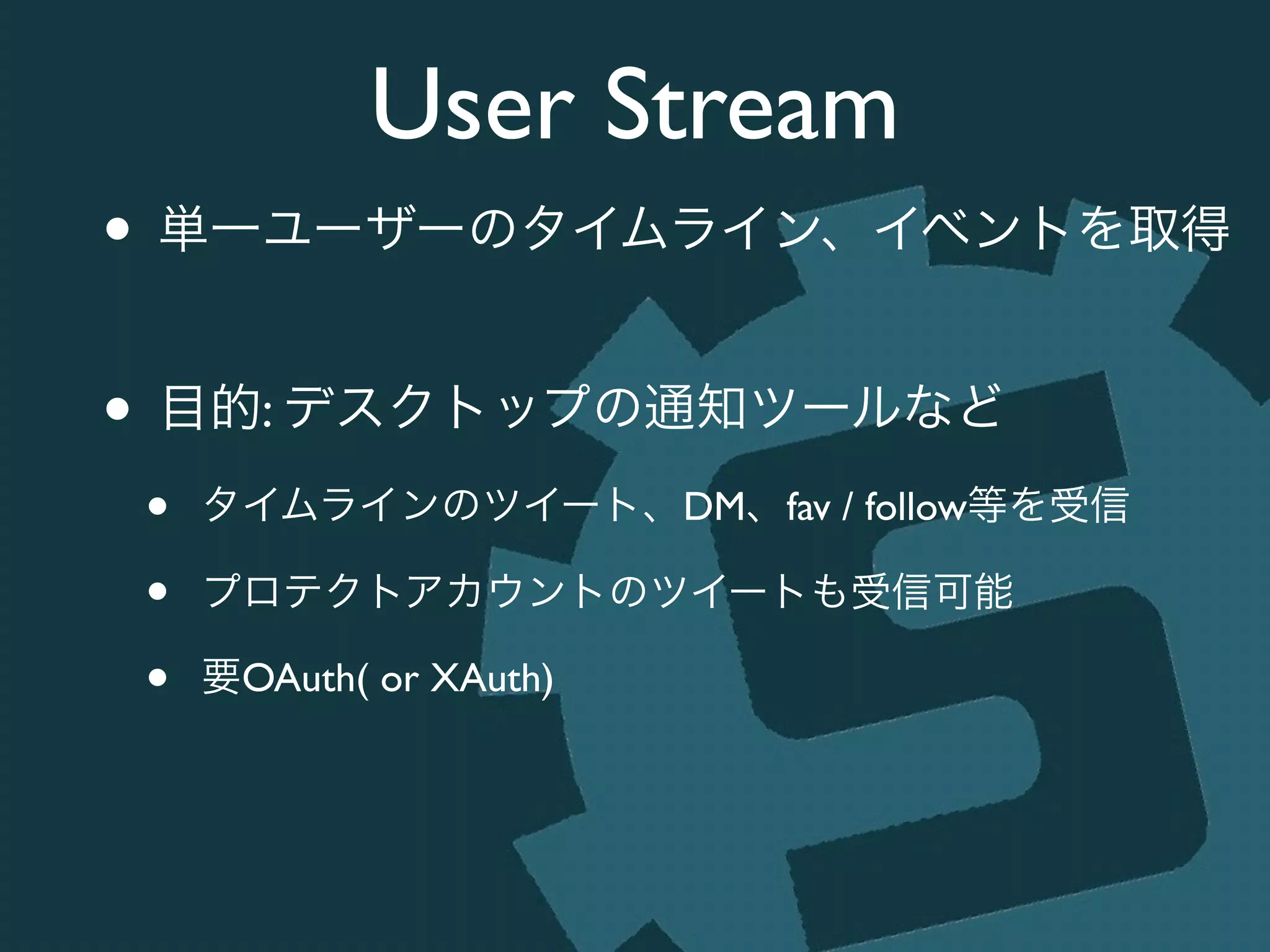 User Stream
• 単一ユーザーのタイムライン、イベントを取得	

!
• 目的: デスクトップの通知ツールなど	

• タイムラインのツイート、DM、fav / follow等を受信	

• プロテクトアカウントのツイートも受信可能	

• 要OAuth( or XAuth)
 