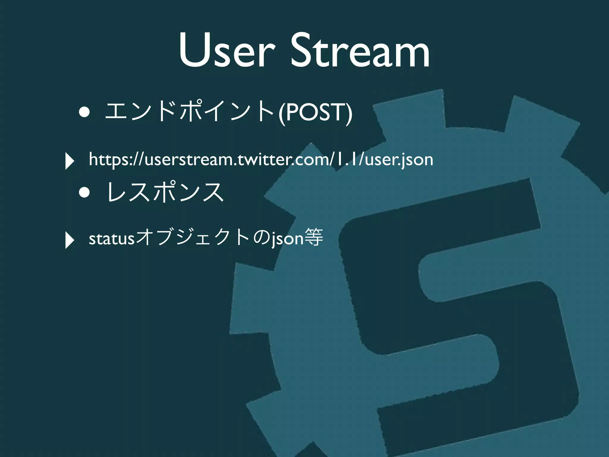 User Stream
• エンドポイント(POST)	

‣ https://userstream.twitter.com/1.1/user.json	

• レスポンス	

‣ statusオブジェクトのjson等
 