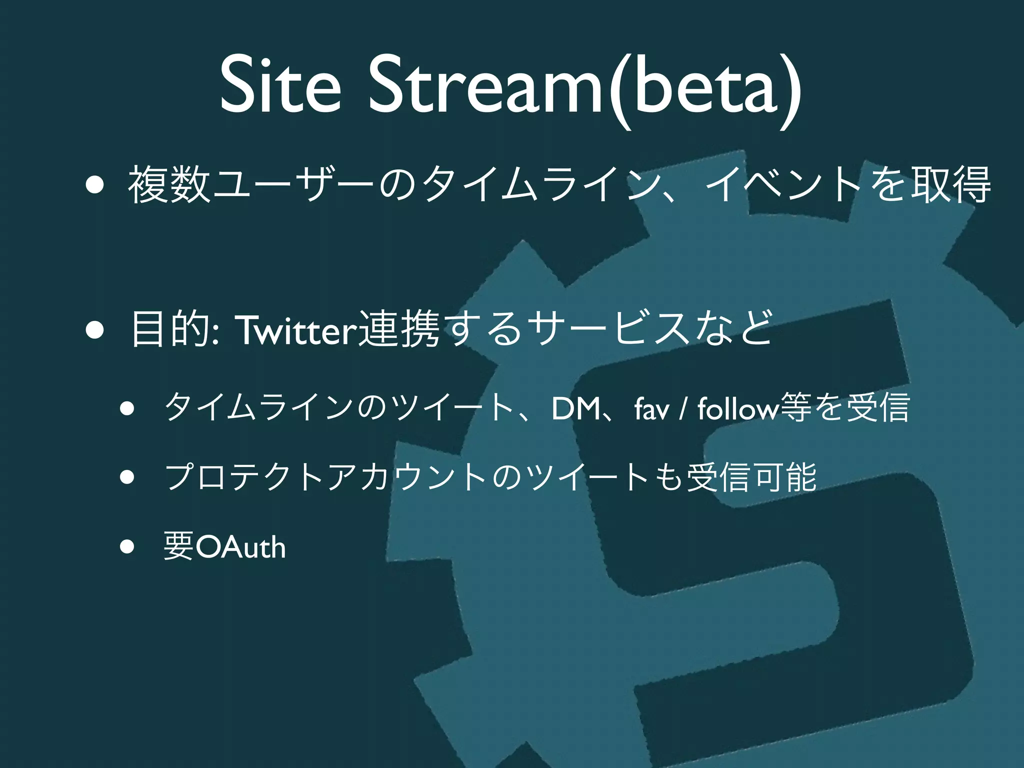 Site Stream(beta)
• 複数ユーザーのタイムライン、イベントを取得	

!
• 目的: Twitter連携するサービスなど	

• タイムラインのツイート、DM、fav / follow等を受信	

• プロテクトアカウントのツイートも受信可能	

• 要OAuth
 
