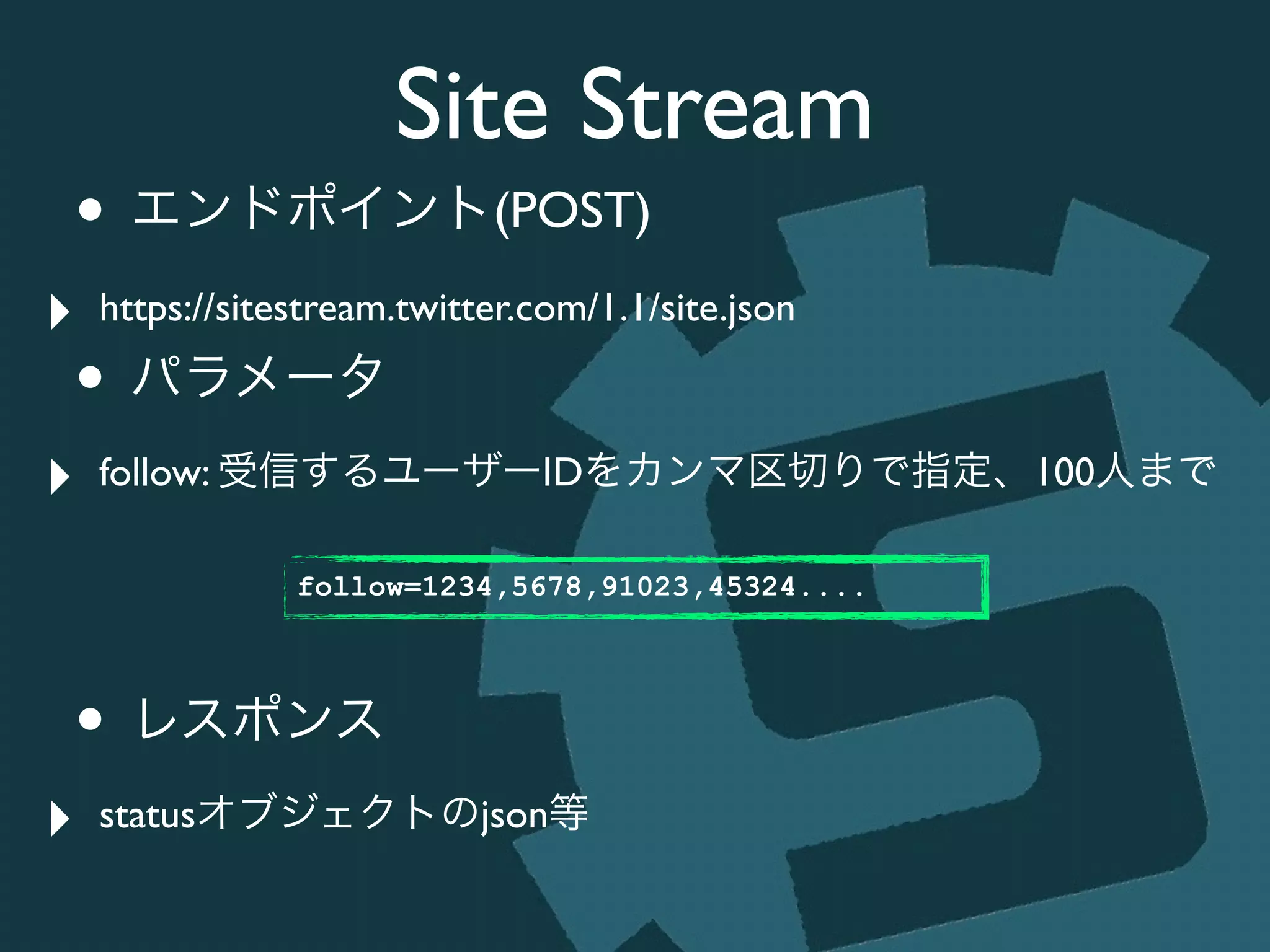 Site Stream
• エンドポイント(POST)	

‣ https://sitestream.twitter.com/1.1/site.json	

• パラメータ	

‣ follow: 受信するユーザーIDをカンマ区切りで指定、100人まで	

!
!
• レスポンス	

‣ statusオブジェクトのjson等
follow=1234,5678,91023,45324....
 