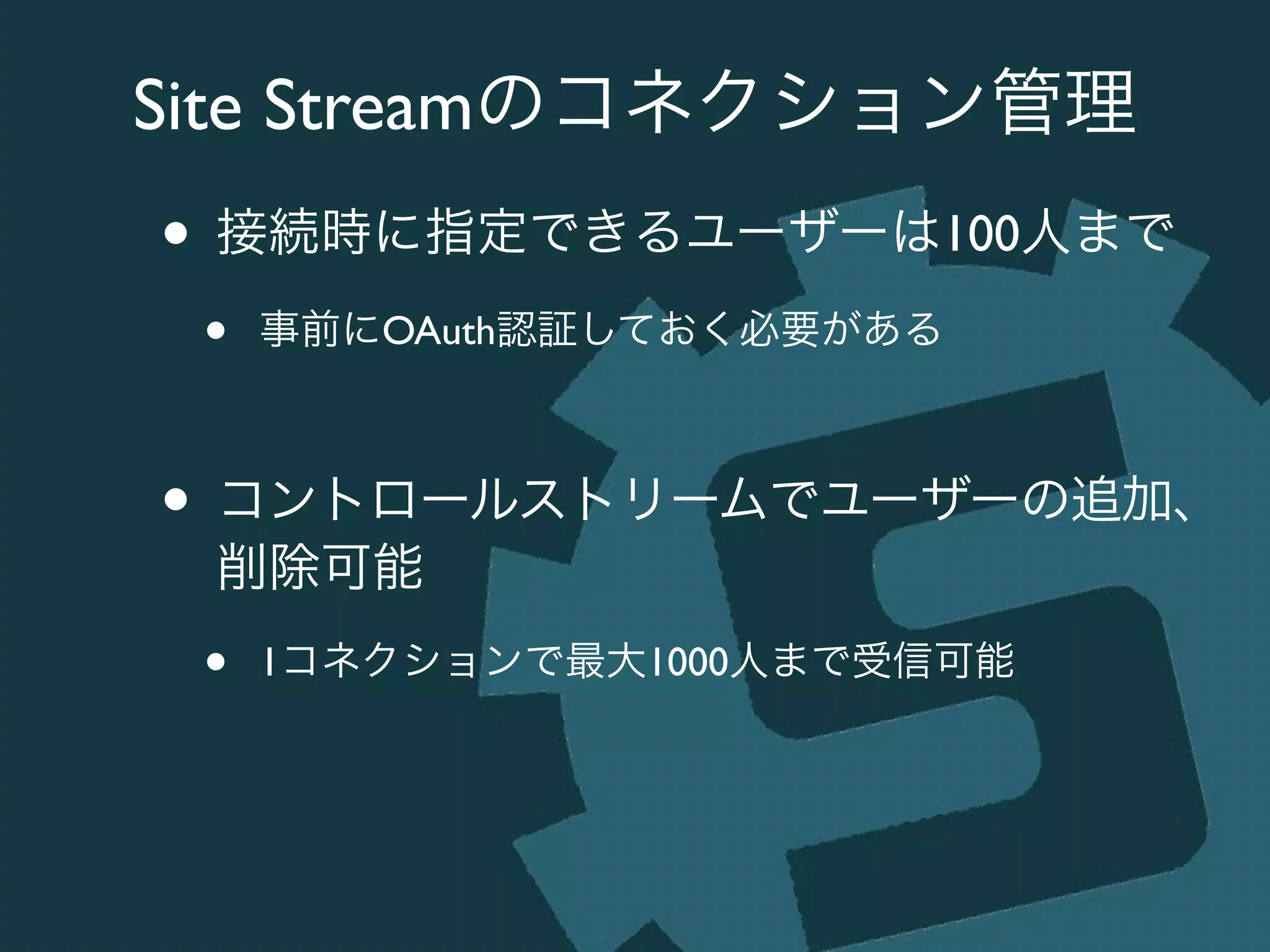 Site Streamのコネクション管理
• 接続時に指定できるユーザーは100人まで	

• 事前にOAuth認証しておく必要がある	

!
• コントロールストリームでユーザーの追加、
削除可能	

• 1コネクションで最大1000人まで受信可能
 