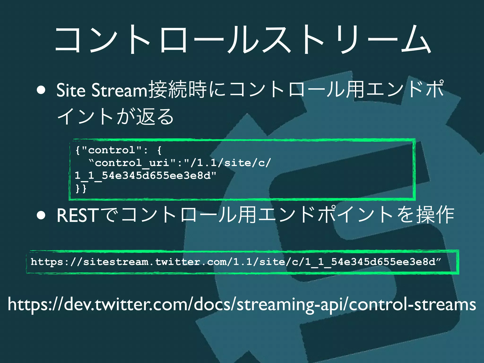 コントロールストリーム
• Site Stream接続時にコントロール用エンドポ
イントが返る	

!
!
• RESTでコントロール用エンドポイントを操作
https://dev.twitter.com/docs/streaming-api/control-streams
{"control": {
“control_uri":"/1.1/site/c/
1_1_54e345d655ee3e8d"
}}
https://sitestream.twitter.com/1.1/site/c/1_1_54e345d655ee3e8d”
 