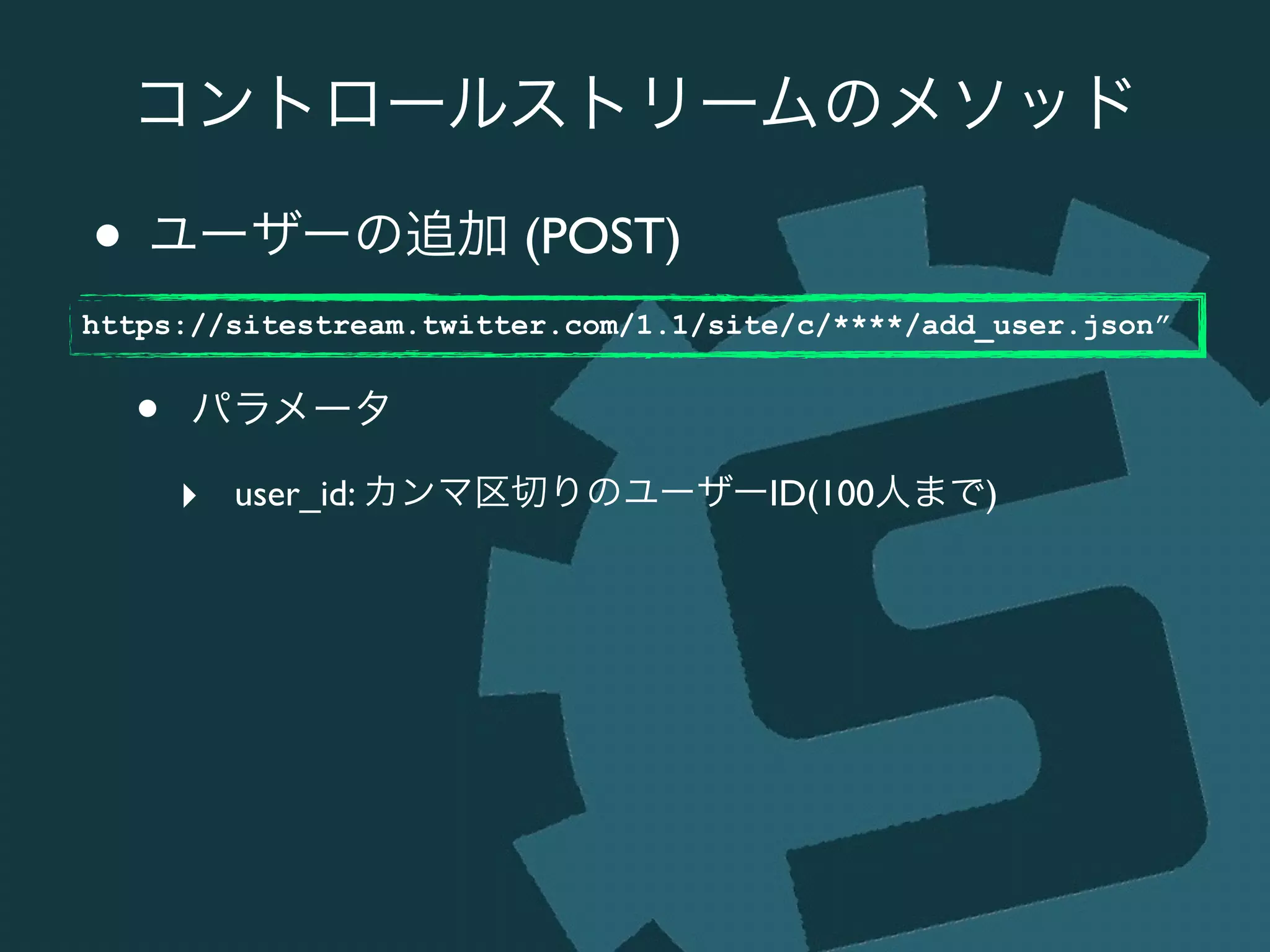 コントロールストリームのメソッド
• ユーザーの追加 (POST)	

!
• パラメータ	

‣ user_id: カンマ区切りのユーザーID(100人まで)
https://sitestream.twitter.com/1.1/site/c/****/add_user.json”
 
