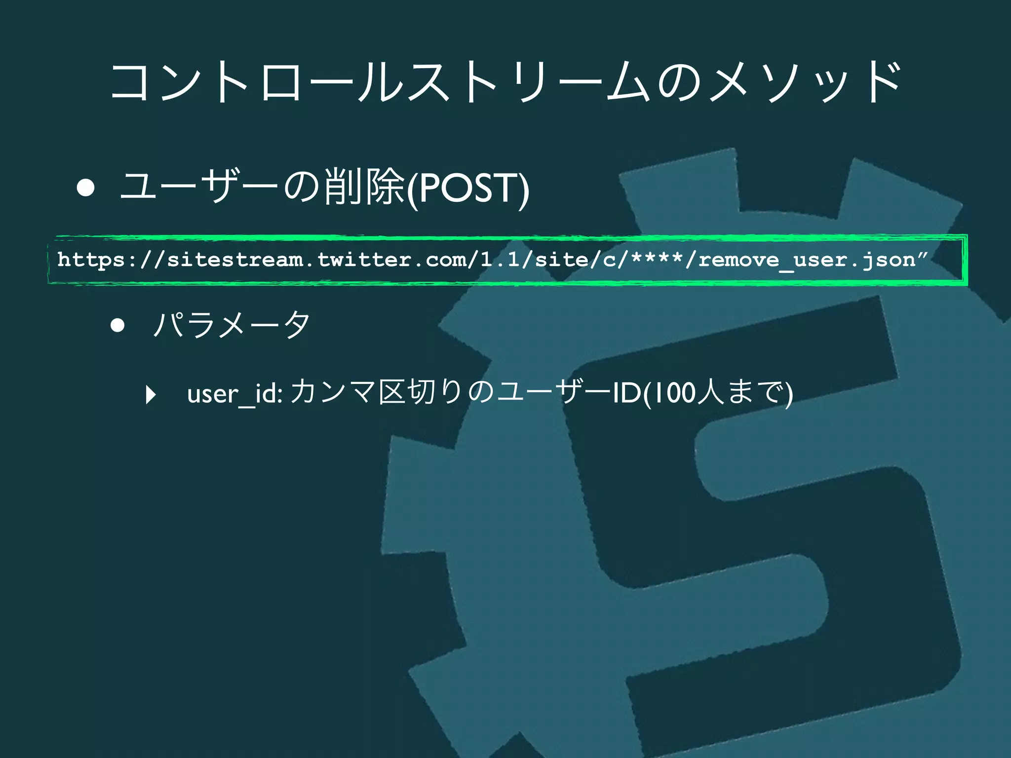 コントロールストリームのメソッド
• ユーザーの削除(POST)	

!
• パラメータ	

‣ user_id: カンマ区切りのユーザーID(100人まで)
https://sitestream.twitter.com/1.1/site/c/****/remove_user.json”
 
