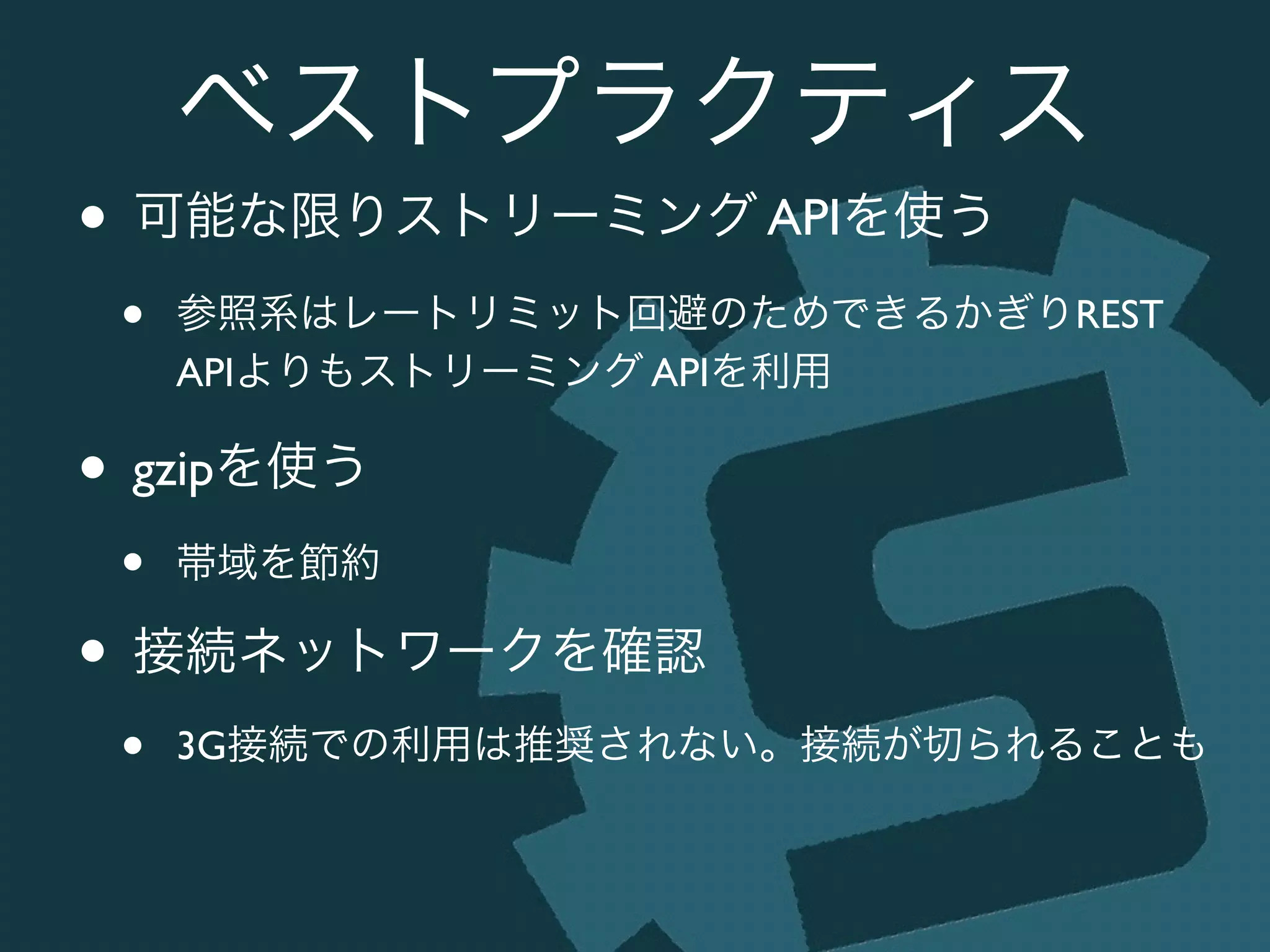 ベストプラクティス
• 可能な限りストリーミング APIを使う	

• 参照系はレートリミット回避のためできるかぎりREST
APIよりもストリーミング APIを利用	

• gzipを使う	

• 帯域を節約	

• 接続ネットワークを確認	

• 3G接続での利用は推奨されない。接続が切られることも
 