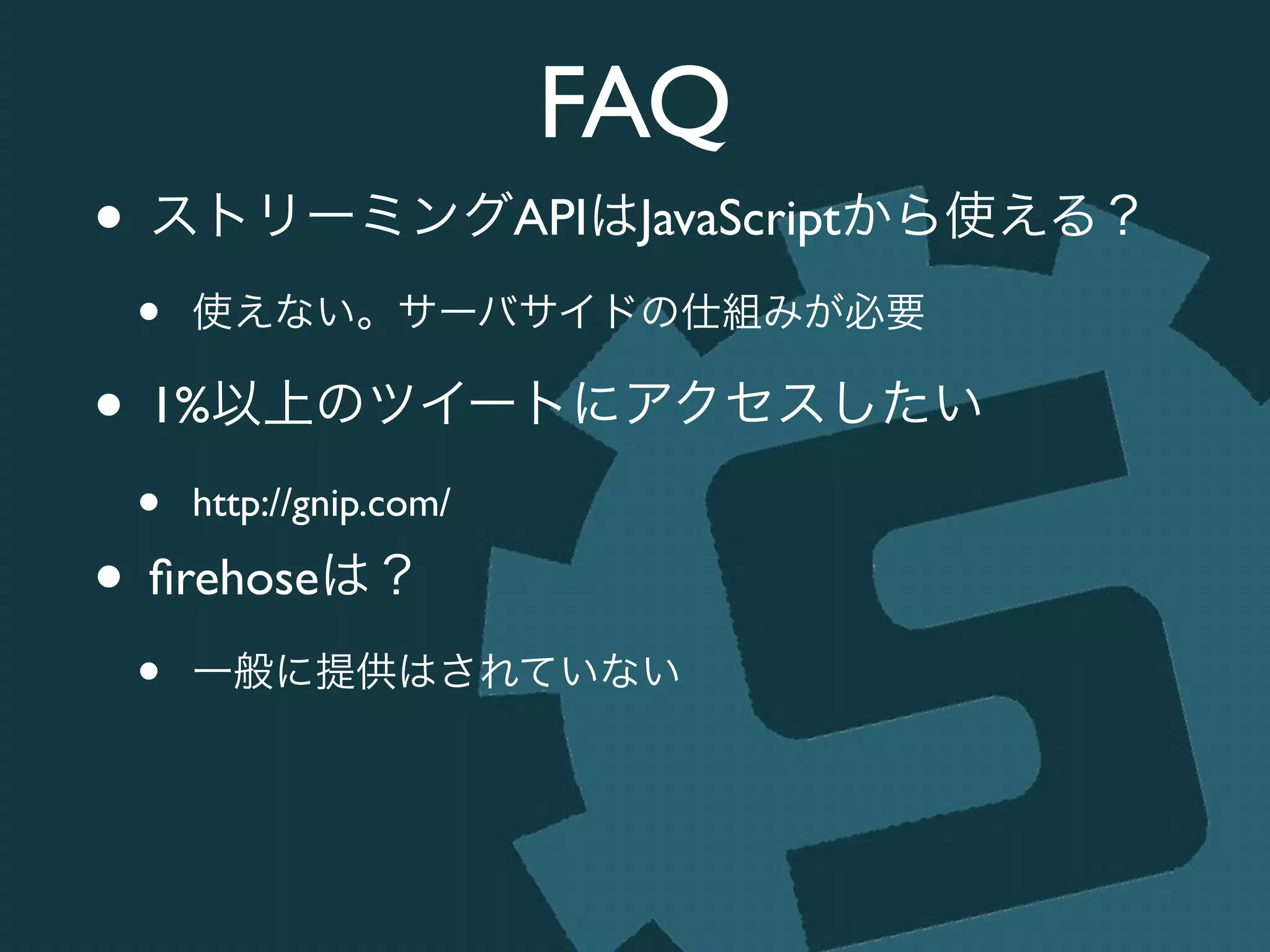 FAQ
• ストリーミングAPIはJavaScriptから使える？	

• 使えない。サーバサイドの仕組みが必要	

• 1%以上のツイートにアクセスしたい	

• http://gnip.com/	

• ﬁrehoseは？	

• 一般に提供はされていない
 