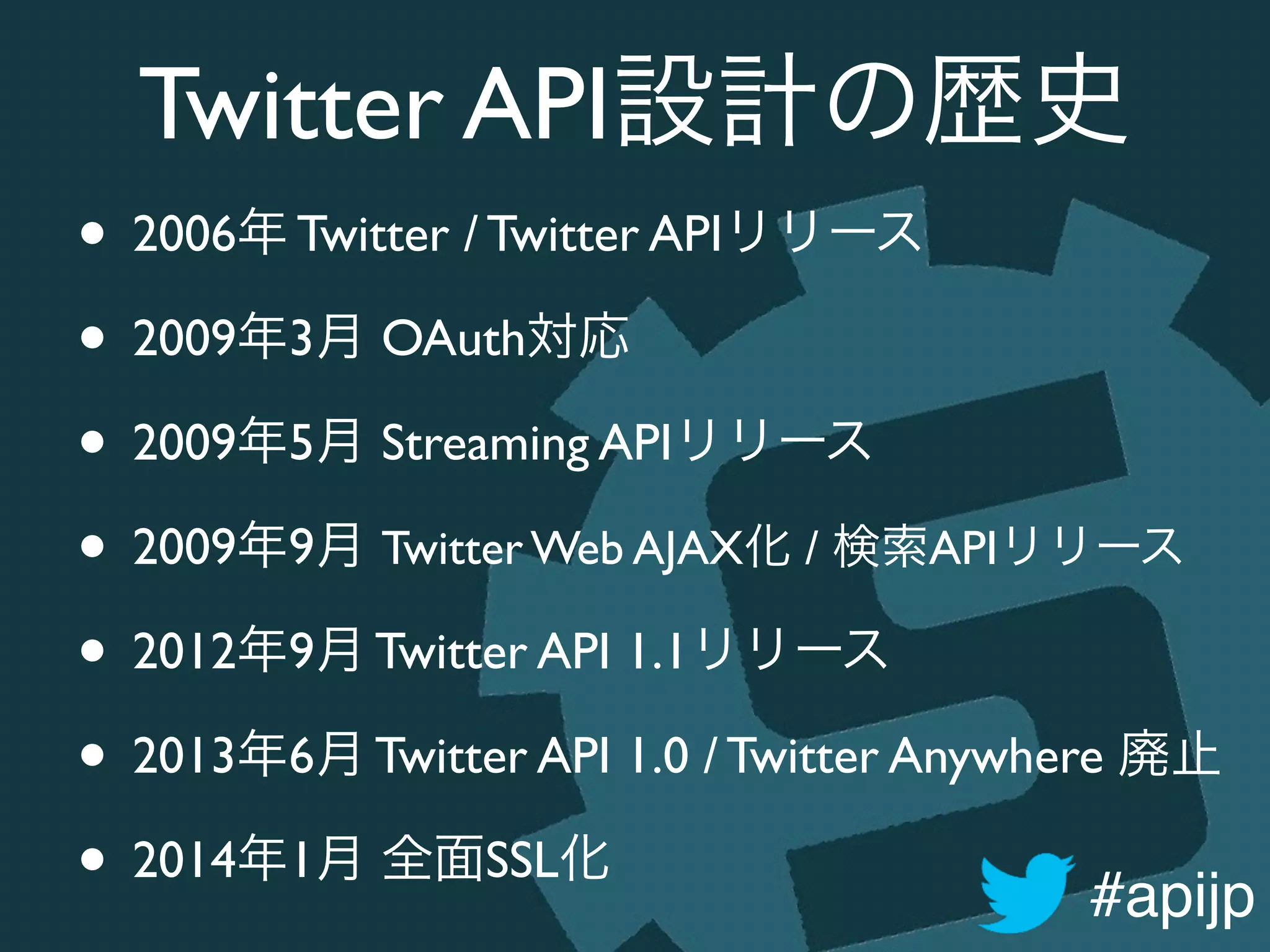 #apijp
Twitter API設計の歴史
• 2006年 Twitter / Twitter APIリリース	

• 2009年3月 OAuth対応	

• 2009年5月 Streaming APIリリース	

• 2009年9月 Twitter Web AJAX化 / 検索APIリリース	

• 2012年9月 Twitter API 1.1リリース	

• 2013年6月 Twitter API 1.0 / Twitter Anywhere 廃止	

• 2014年1月 全面SSL化
 