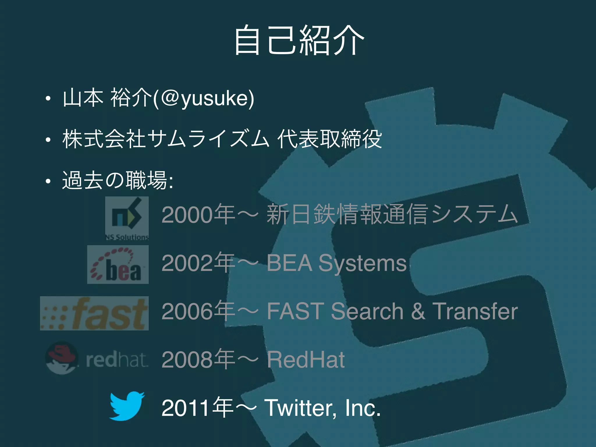 • 山本 裕介(@yusuke)!
• 株式会社サムライズム 代表取締役!
• 過去の職場:
自己紹介
2000年∼ 新日鉄情報通信システム!
2002年∼ BEA Systems!
2006年∼ FAST Search & Transfer!
2008年∼ RedHat!
2011年∼ Twitter, Inc.
 