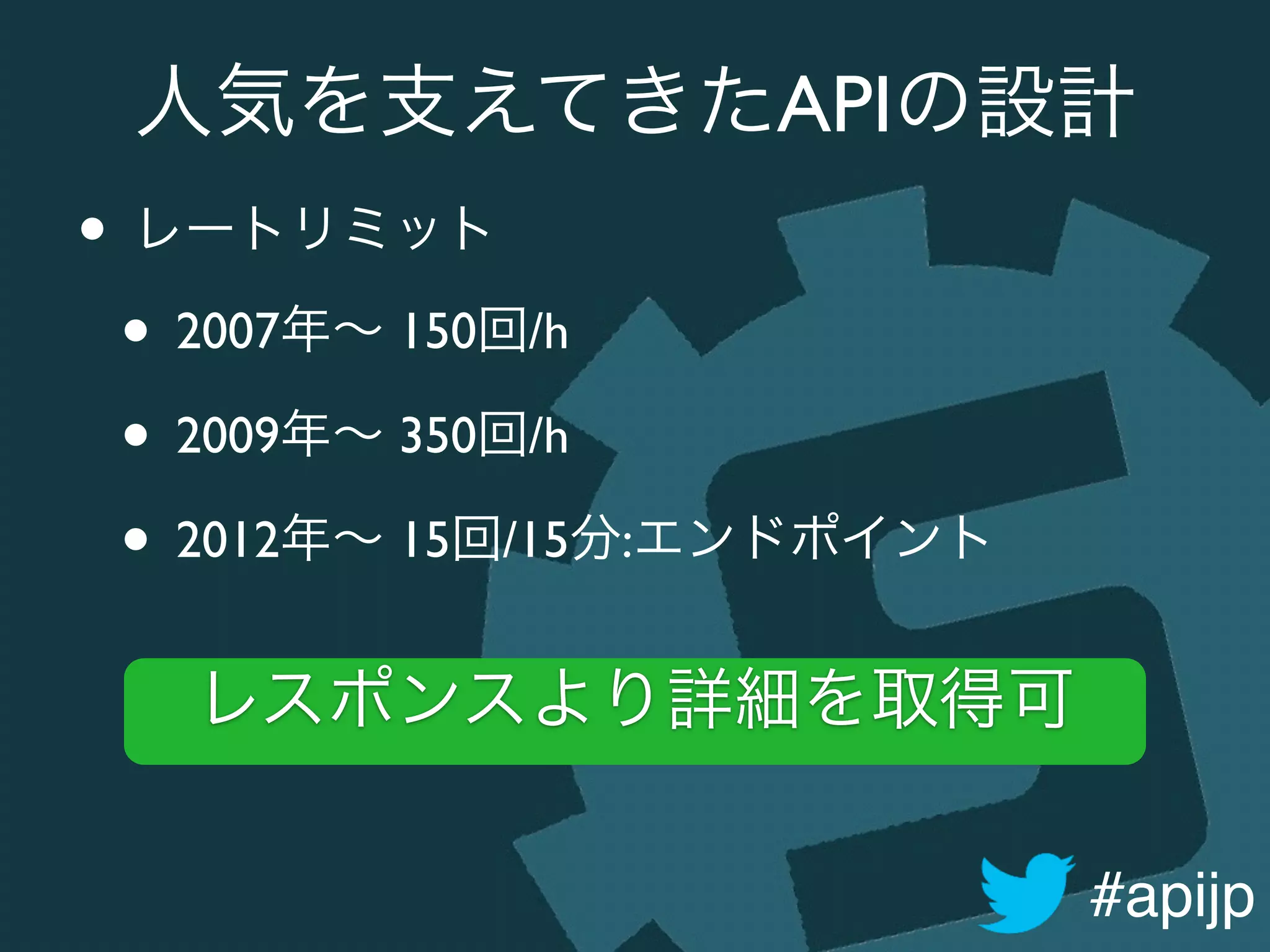 #apijp
人気を支えてきたAPIの設計
• レートリミット	

• 2007年∼ 150回/h	

• 2009年∼ 350回/h	

• 2012年∼ 15回/15分:エンドポイント
レスポンスより詳細を取得可
 