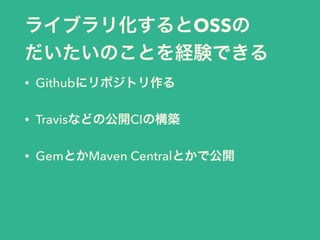 ライブラリ化するとOSSの
だいたいのことを経験できる
• Githubにリポジトリ作る
• Travisなどの公開CIの構築
• GemとかMaven Centralとかで公開
 