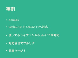 事例
• dmm4s
• Scala2.10 -> Scala2.11へ対応
• 使ってるライブラリがScala2.11未対応
• 対応させてプルリク
• 見事マージ！
 