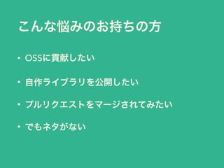 こんな悩みのお持ちの方
• OSSに貢献したい
• 自作ライブラリを公開したい
• プルリクエストをマージされてみたい
• でもネタがない
 