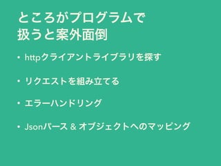 ところがプログラムで
扱うと案外面倒
• httpクライアントライブラリを探す
• リクエストを組み立てる
• エラーハンドリング
• Jsonパース & オブジェクトへのマッピング
 