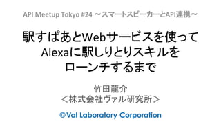 駅すぱあとWebサービスを使って
Alexaに駅しりとりスキルを
ローンチするまで
竹田龍介
＜株式会社ヴァル研究所＞
API Meetup Tokyo #24 〜スマートスピーカーとAPI連携〜
 