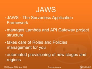 API Meetup BCN, Nov. 2015 Andrzej Jarzyna
JAWS
• JAWS - The Serverless Application
Framework
• manages Lambda and API Gateway project
structure
• takes care of Roles and Policies
management for you
• automated provisioning of new stages and
regions
 