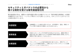 金融機関としての責任を果たすため、分別管理や、監査、情報シス
テムに関する諸対応を徹底しなければならない。
セキュリティとガバナンスの必要性から
様々な制約を受ける暗号資産取引所
© 2020 Ginco inc. All rights Reserved 16
暗号資産取引所は、顧客から暗号資産を預かる金融ライセンス「暗号資産交換業者」の登録
が義務付けられており、ハッキング等のリスクも高いことから、セキュリティとガバナンス
に制約を受けています。
内部統制
外部からのハッキングや内部不正を防止するために、顧客の預かり
資産を取り扱う業務プロセスや従業員の権限を厳密に管理しながら、
業務を円滑に進めなくてはならない。
業務推進
ブロックチェーン上の暗号資産を取り扱うために、常時ブロック
チェーン上の情報を取得し、必要に応じてブロックチェーンに処理
をデリバーしなくてはならない。
台帳接続
はじめに ▶ 暗号資産業界の近況 ▶ Gincoの事業 ▶ 暗号資産を取り扱う事業者の実態 ▶ Gincoの提供するAPI ▶ おわりに
 