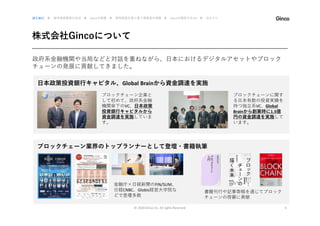 株式会社Gincoについて
© 2020 Ginco inc. All rights Reserved 4
政府系金融機関や当局などと対話を重ねながら、日本におけるデジタルアセットやブロック
チェーンの発展に貢献してきました。
はじめに ▶ 暗号資産業界の近況 ▶ Gincoの事業 ▶ 暗号資産を取り扱う事業者の実態 ▶ Gincoの提供するAPI ▶ おわりに
日本政策投資銀行キャピタル、Global Brainから資金調達を実施
ブロックチェーン企業と
して初めて、政府系金融
機関傘下のVC、日本政策
投資銀行キャピタルから
資金調達を実施していま
す。
ブロックチェーンに関す
る日本有数の投資実績を
持つ独立系VC、Global
Brainから創業時に1.5億
円の資金調達を実施して
います。
ブロックチェーン業界のトップランナーとして登壇・書籍執筆
金融庁×日経新聞のFIN/SUM、
日経CNBC、Globis経営大学院な
どで登壇多数
書籍刊行や記事寄稿を通じてブロック
チェーンの啓蒙に貢献
 