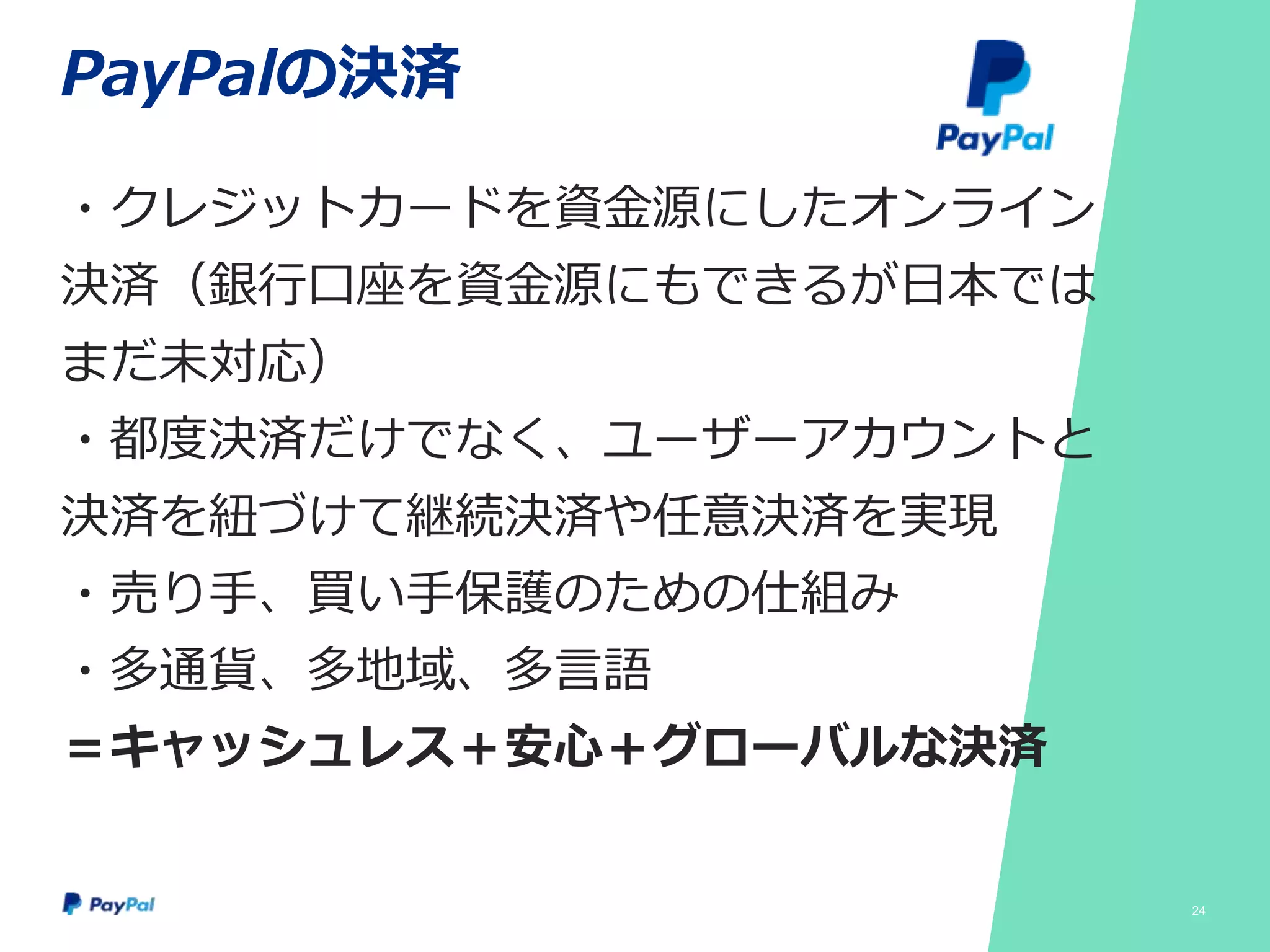 PayPalの決済
・クレジットカードを資金源にしたオンライン
決済（銀行口座を資金源にもできるが日本では
まだ未対応）
・都度決済だけでなく、ユーザーアカウントと
決済を紐づけて継続決済や任意決済を実現
・売り手、買い手保護のための仕組み
・多通貨、多地域、多言語
＝キャッシュレス＋安心＋グローバルな決済
24
 