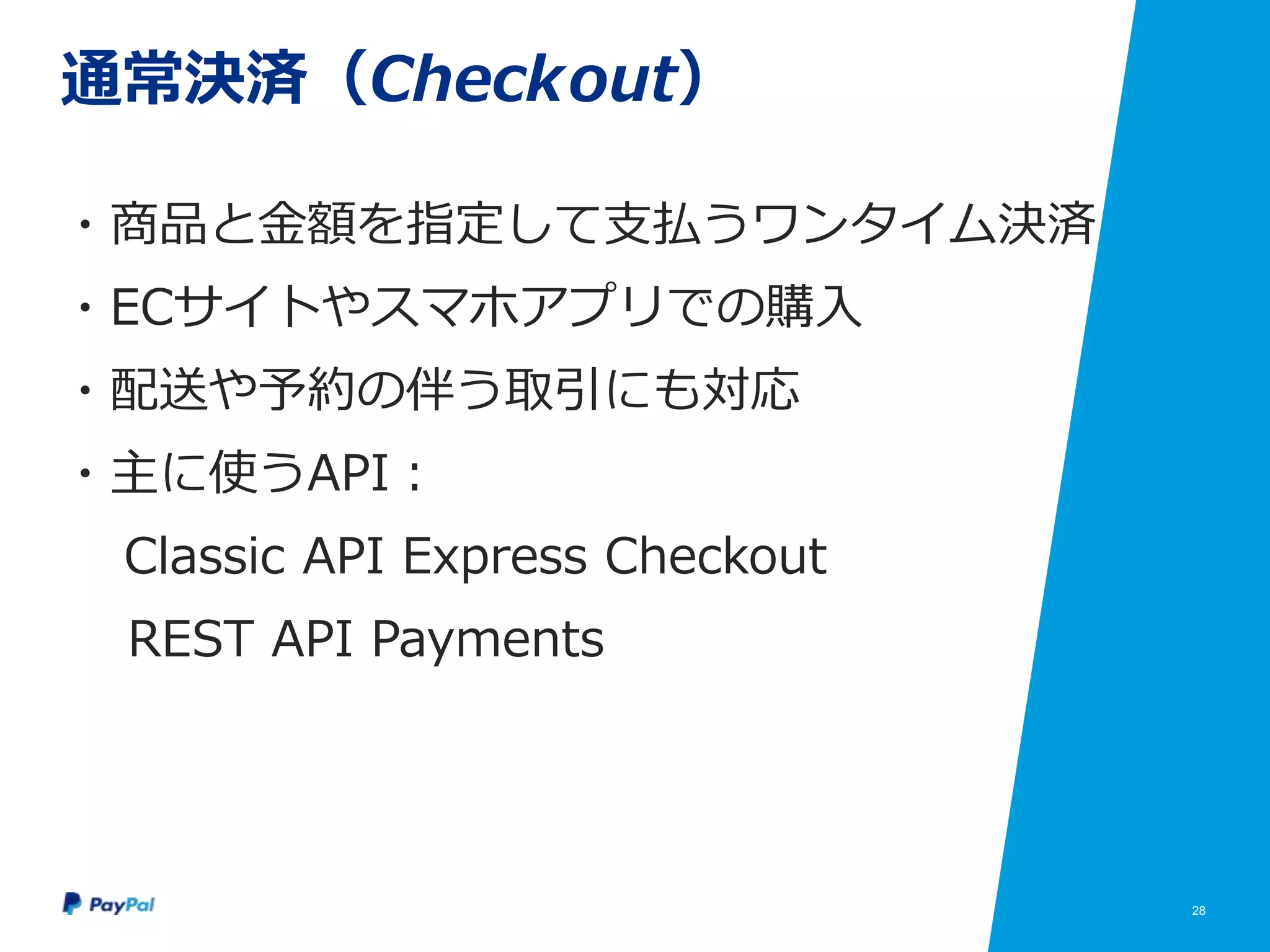 28
通常決済（Checkout）
・商品と金額を指定して支払うワンタイム決済
・ECサイトやスマホアプリでの購入
・配送や予約の伴う取引にも対応
・主に使うAPI：
Classic API Express Checkout
REST API Payments
 