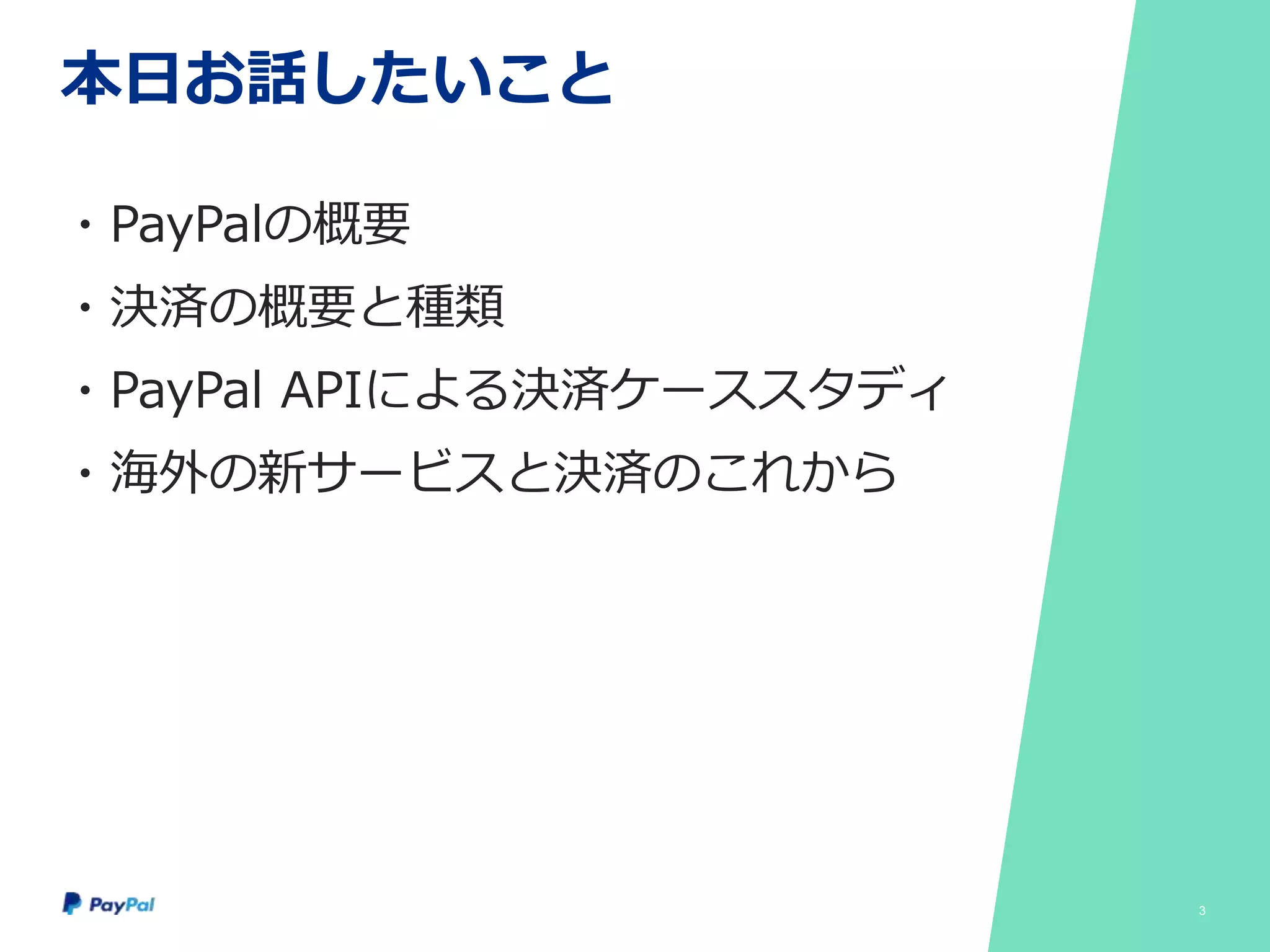 本日お話したいこと
・PayPalの概要
・決済の概要と種類
・PayPal APIによる決済ケーススタディ
・海外の新サービスと決済のこれから
3
 