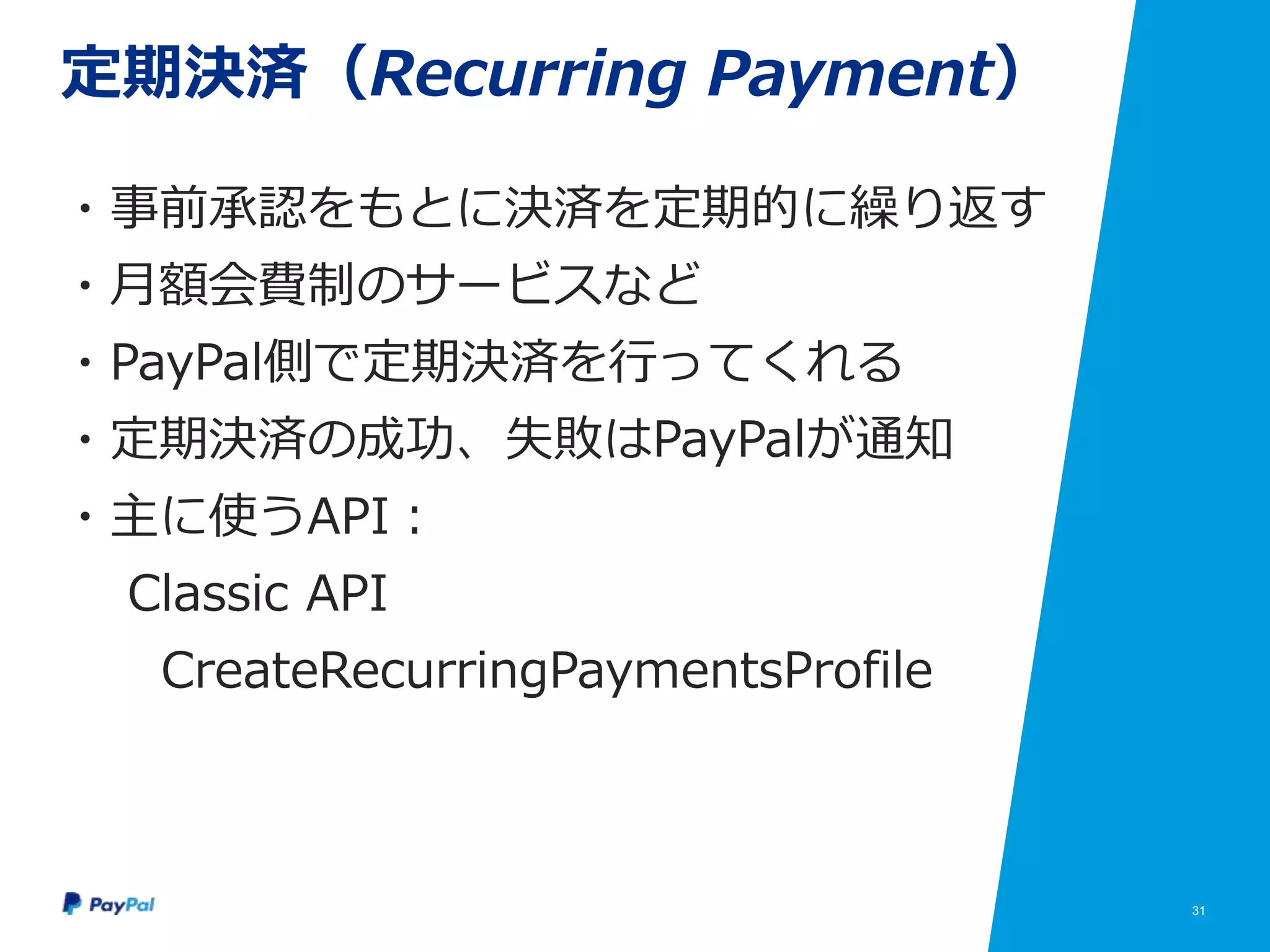 31
定期決済（Recurring Payment）
・事前承認をもとに決済を定期的に繰り返す
・月額会費制のサービスなど
・PayPal側で定期決済を行ってくれる
・定期決済の成功、失敗はPayPalが通知
・主に使うAPI：
Classic API
CreateRecurringPaymentsProfile
 