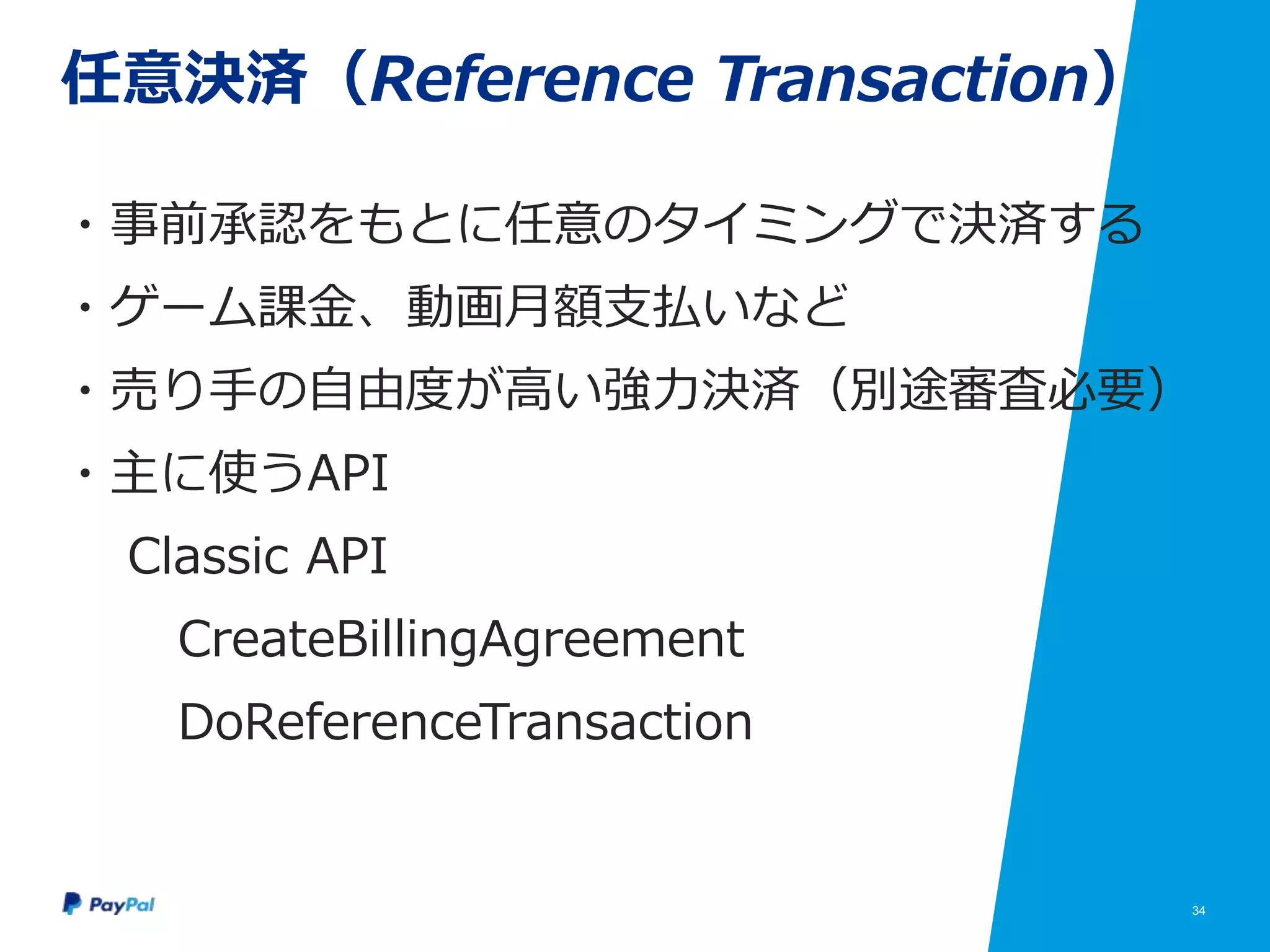 34
任意決済（Reference Transaction）
・事前承認をもとに任意のタイミングで決済する
・ゲーム課金、動画月額支払いなど
・売り手の自由度が高い強力決済（別途審査必要）
・主に使うAPI
Classic API
CreateBillingAgreement
DoReferenceTransaction
 