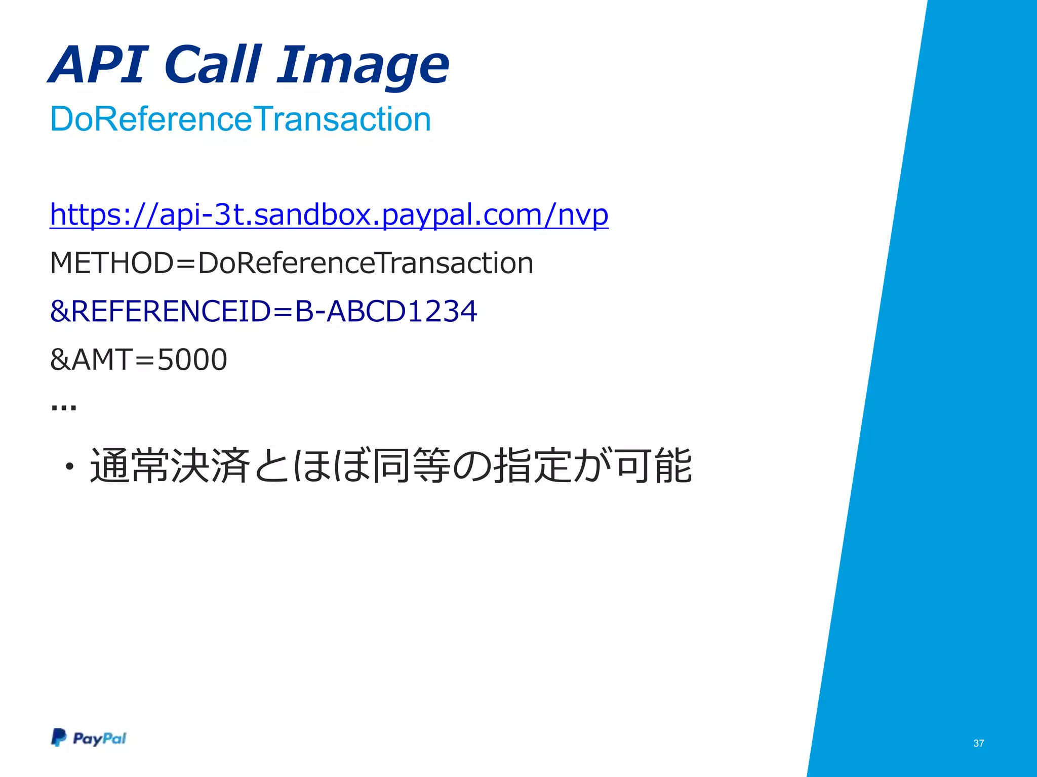 37
API Call Image
DoReferenceTransaction
https://api-3t.sandbox.paypal.com/nvp
METHOD=DoReferenceTransaction
&REFERENCEID=B-ABCD1234
&AMT=5000
…
・通常決済とほぼ同等の指定が可能
 