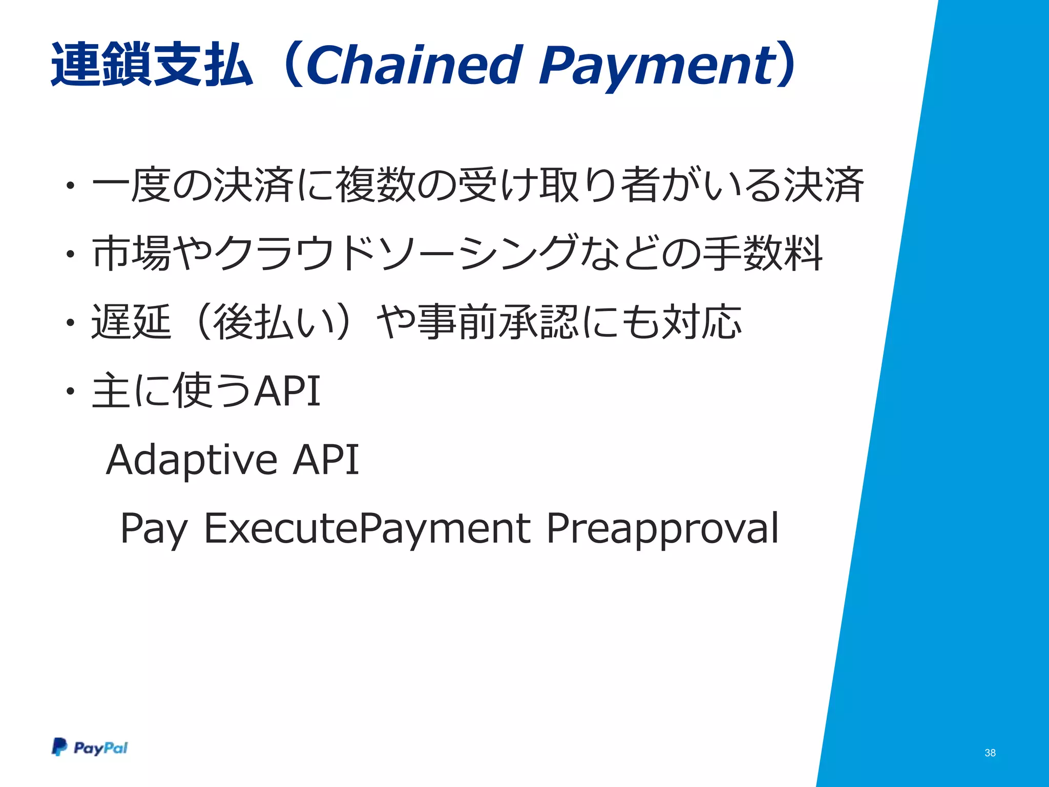 38
連鎖支払（Chained Payment）
・一度の決済に複数の受け取り者がいる決済
・市場やクラウドソーシングなどの手数料
・遅延（後払い）や事前承認にも対応
・主に使うAPI
Adaptive API
Pay ExecutePayment Preapproval
 
