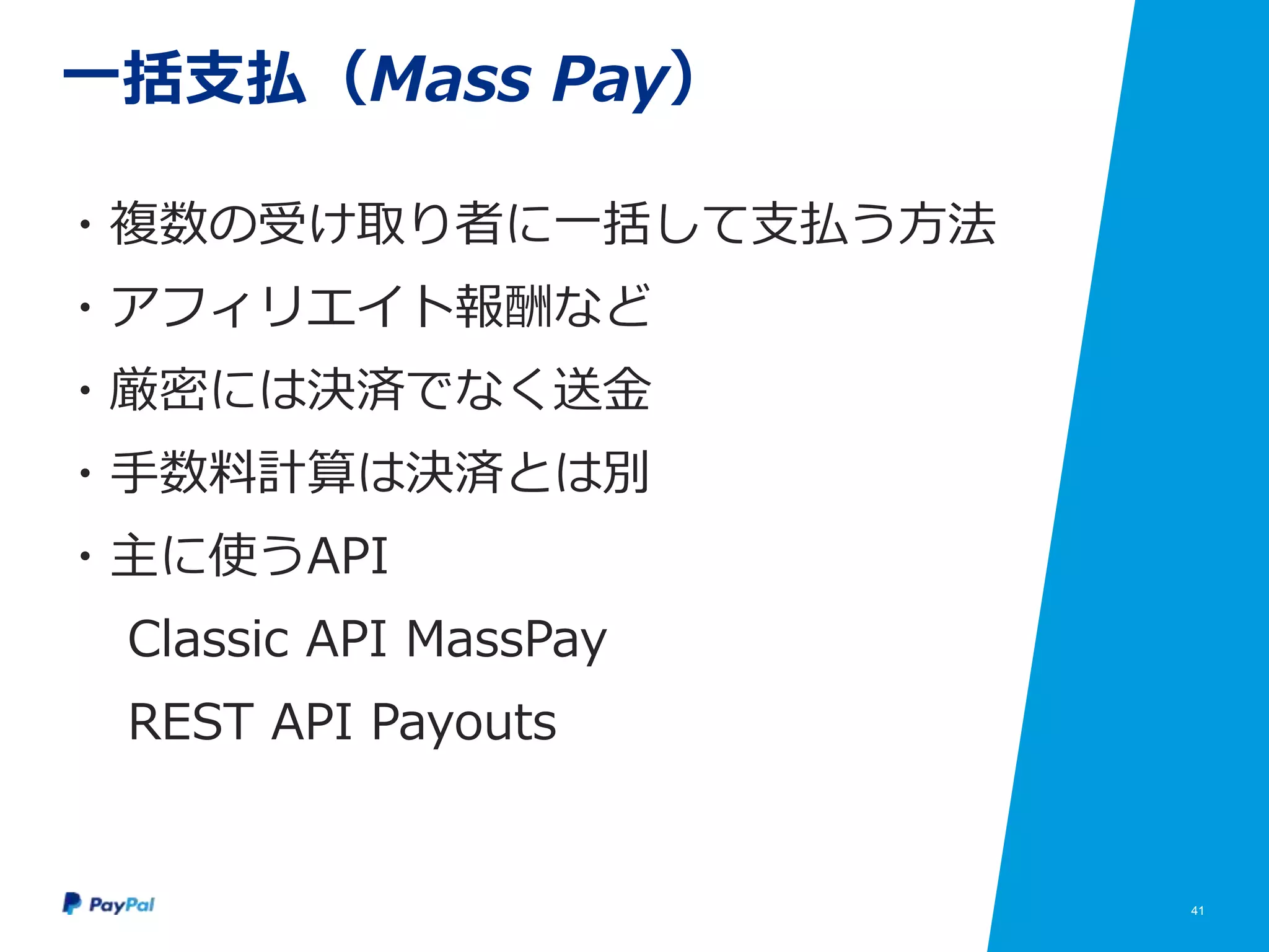 41
一括支払（Mass Pay）
・複数の受け取り者に一括して支払う方法
・アフィリエイト報酬など
・厳密には決済でなく送金
・手数料計算は決済とは別
・主に使うAPI
Classic API MassPay
REST API Payouts
 