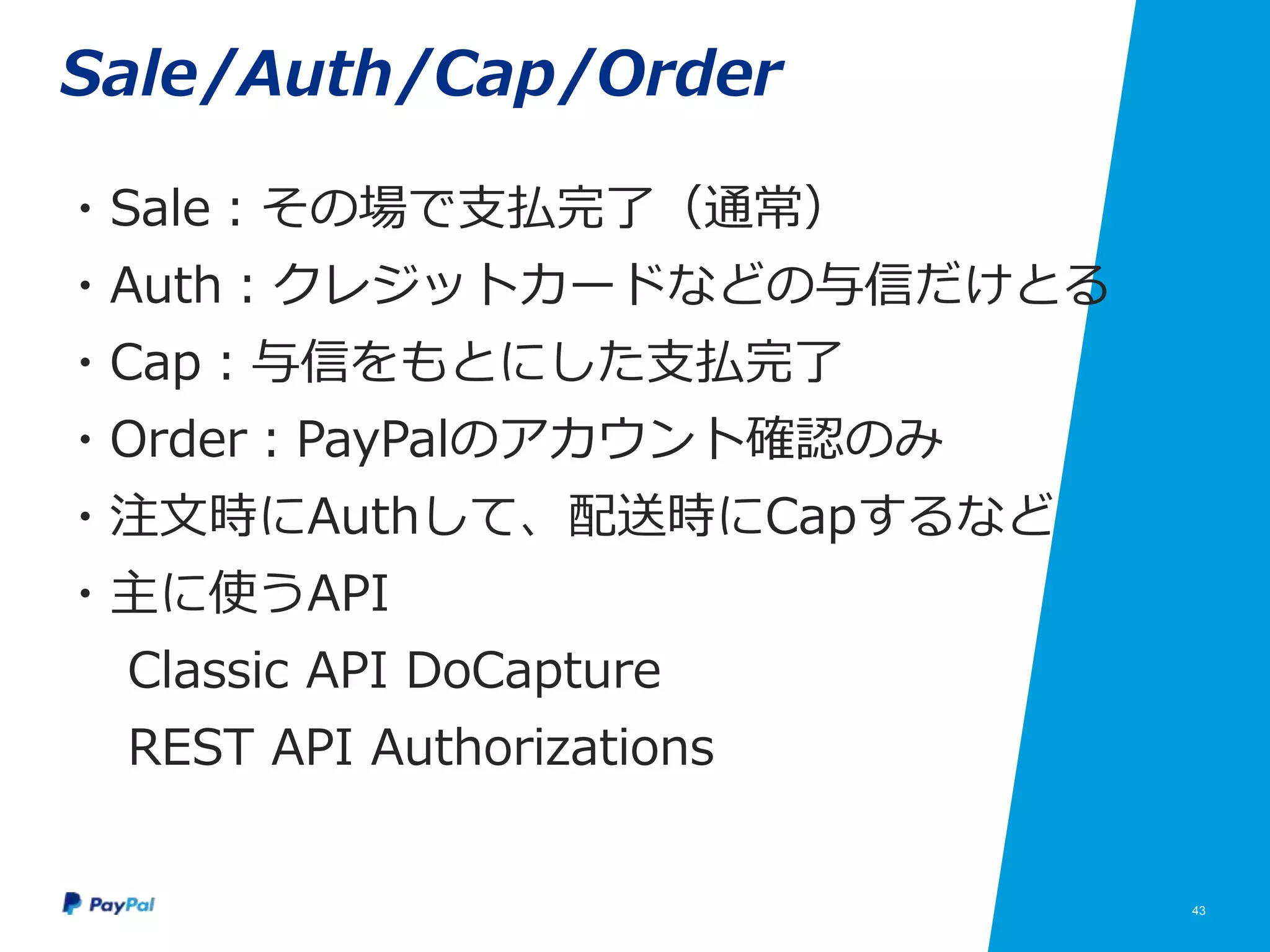 43
Sale/Auth/Cap/Order
・Sale：その場で支払完了（通常）
・Auth：クレジットカードなどの与信だけとる
・Cap：与信をもとにした支払完了
・Order：PayPalのアカウント確認のみ
・注文時にAuthして、配送時にCapするなど
・主に使うAPI
Classic API DoCapture
REST API Authorizations
 
