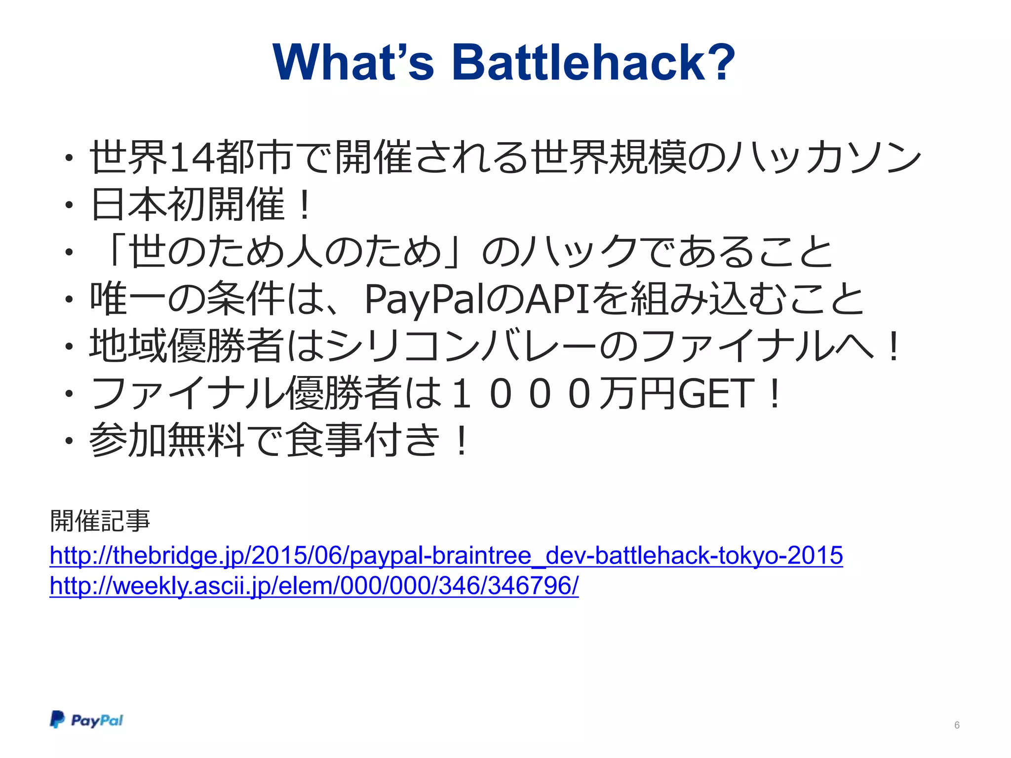 What’s Battlehack?
・世界14都市で開催される世界規模のハッカソン
・日本初開催！
・「世のため人のため」のハックであること
・唯一の条件は、PayPalのAPIを組み込むこと
・地域優勝者はシリコンバレーのファイナルへ！
・ファイナル優勝者は１０００万円GET！
・参加無料で食事付き！
開催記事
http://thebridge.jp/2015/06/paypal-braintree_dev-battlehack-tokyo-2015
http://weekly.ascii.jp/elem/000/000/346/346796/
6
 