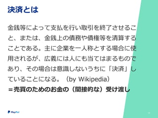 決済とは
金銭等によって支払を行い取引を終了させるこ
と、または、金銭上の債務や債権等を清算する
ことである。主に企業を一人称とする場合に使
用されるが、広義には人にも当てはまるもので
あり、その場合は意識しないうちに「決済」し
ていることになる。（by Wikipedia）
＝売買のためのお金の（間接的な）受け渡し
22
 