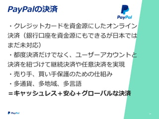PayPalの決済
・クレジットカードを資金源にしたオンライン
決済（銀行口座を資金源にもできるが日本では
まだ未対応）
・都度決済だけでなく、ユーザーアカウントと
決済を紐づけて継続決済や任意決済を実現
・売り手、買い手保護のための仕組み
・多通貨、多地域、多言語
＝キャッシュレス＋安心＋グローバルな決済
24
 