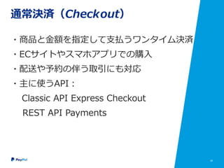 28
通常決済（Checkout）
・商品と金額を指定して支払うワンタイム決済
・ECサイトやスマホアプリでの購入
・配送や予約の伴う取引にも対応
・主に使うAPI：
Classic API Express Checkout
REST API Payments
 