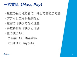 41
一括支払（Mass Pay）
・複数の受け取り者に一括して支払う方法
・アフィリエイト報酬など
・厳密には決済でなく送金
・手数料計算は決済とは別
・主に使うAPI
Classic API MassPay
REST API Payouts
 