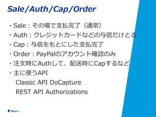 43
Sale/Auth/Cap/Order
・Sale：その場で支払完了（通常）
・Auth：クレジットカードなどの与信だけとる
・Cap：与信をもとにした支払完了
・Order：PayPalのアカウント確認のみ
・注文時にAuthして、配送時にCapするなど
・主に使うAPI
Classic API DoCapture
REST API Authorizations
 