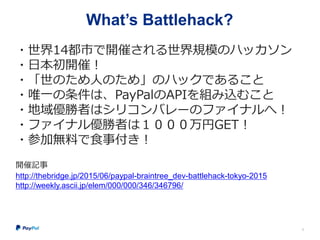 What’s Battlehack?
・世界14都市で開催される世界規模のハッカソン
・日本初開催！
・「世のため人のため」のハックであること
・唯一の条件は、PayPalのAPIを組み込むこと
・地域優勝者はシリコンバレーのファイナルへ！
・ファイナル優勝者は１０００万円GET！
・参加無料で食事付き！
開催記事
http://thebridge.jp/2015/06/paypal-braintree_dev-battlehack-tokyo-2015
http://weekly.ascii.jp/elem/000/000/346/346796/
6
 