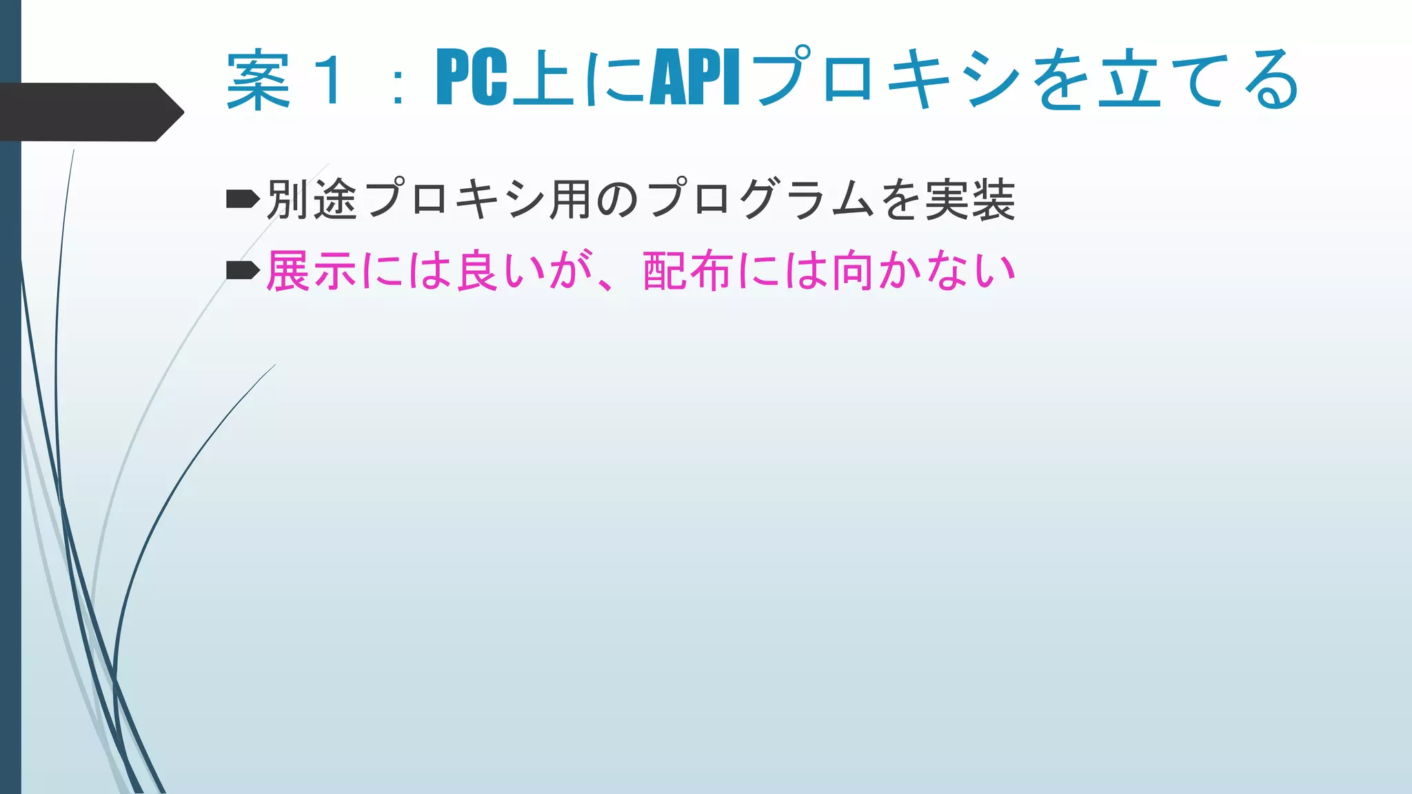 案１：PC上にAPIプロキシを立てる
別途プロキシ用のプログラムを実装
展示には良いが、配布には向かない
 