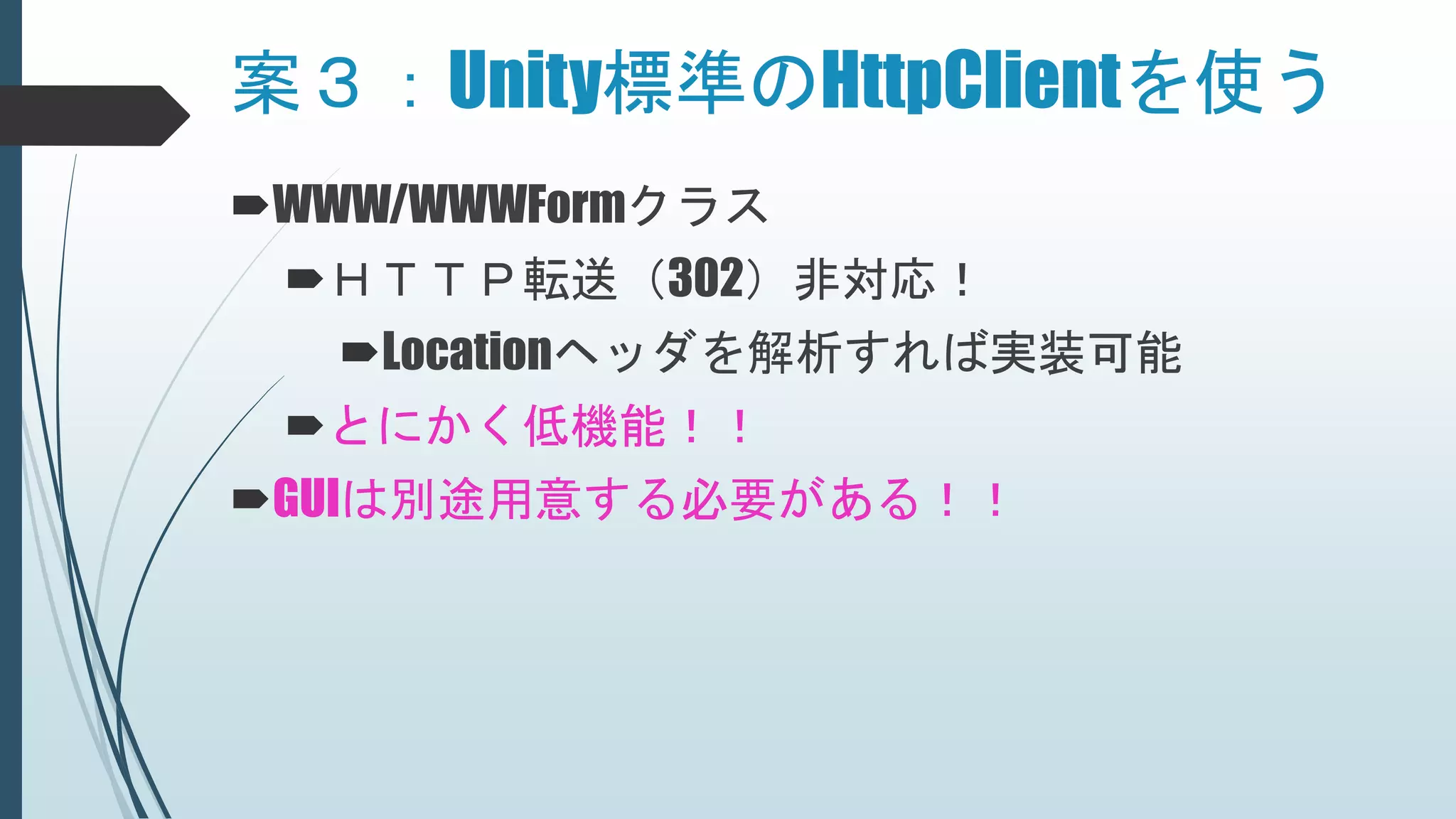 案３：Unity標準のHttpClientを使う
WWW/WWWFormクラス
ＨＴＴＰ転送（302）非対応！
Locationヘッダを解析すれば実装可能
とにかく低機能！！
GUIは別途用意する必要がある！！
 