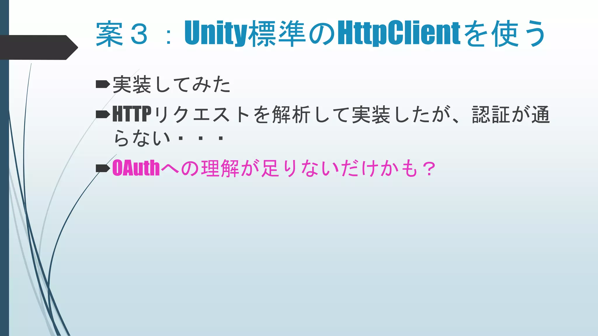 案３：Unity標準のHttpClientを使う
実装してみた
HTTPリクエストを解析して実装したが、認証が通
らない・・・
OAuthへの理解が足りないだけかも？
 