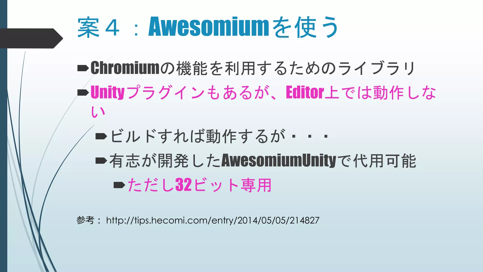 案４：Awesomiumを使う
Chromiumの機能を利用するためのライブラリ
Unityプラグインもあるが、Editor上では動作しな
い
ビルドすれば動作するが・・・
有志が開発したAwesomiumUnityで代用可能
ただし32ビット専用
参考： http://tips.hecomi.com/entry/2014/05/05/214827
 