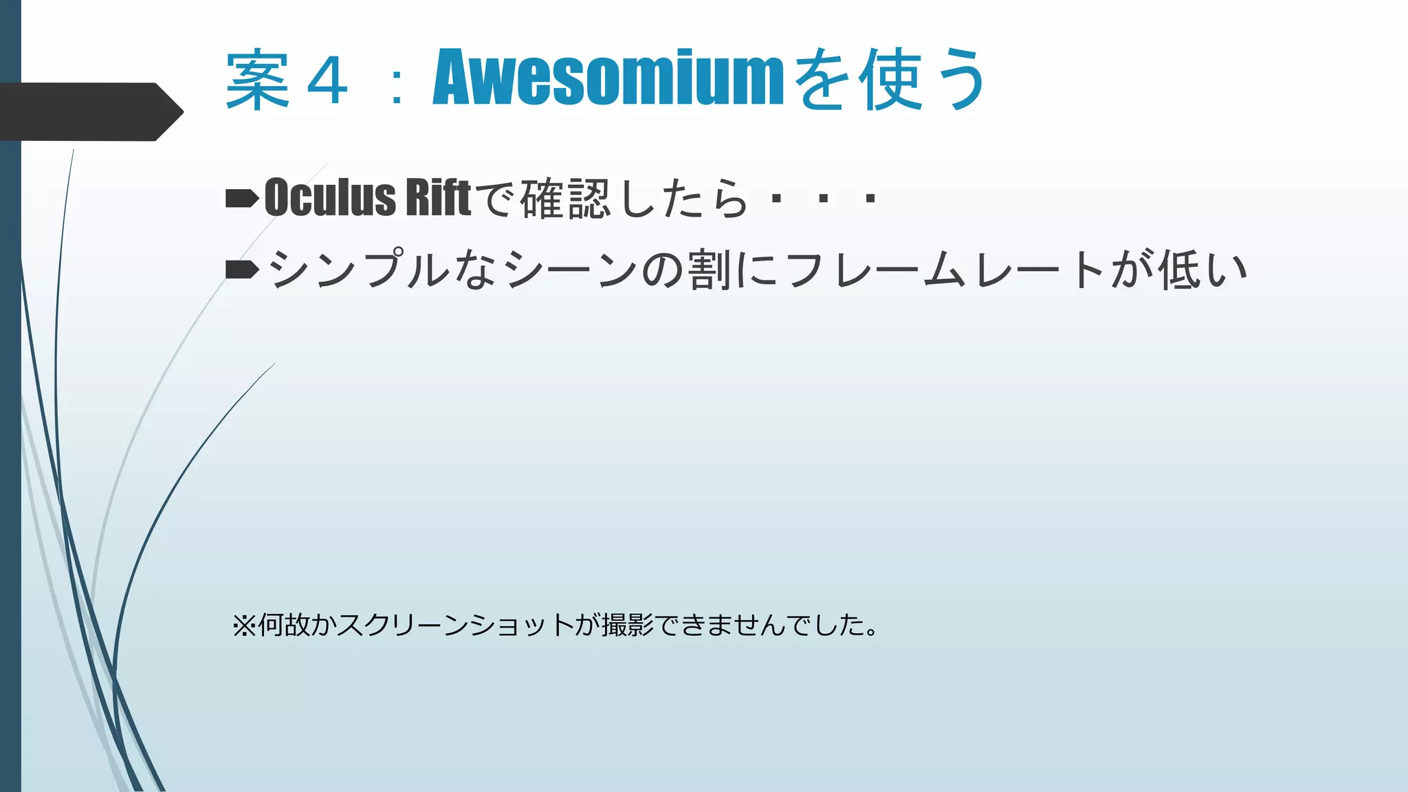 Oculus Riftで確認したら・・・
シンプルなシーンの割にフレームレートが低い
案４：Awesomiumを使う
※何故かスクリーンショットが撮影できませんでした。
 