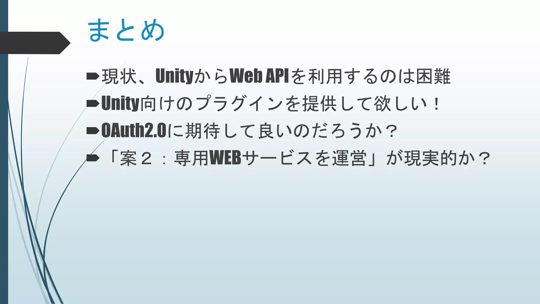 まとめ
現状、UnityからWeb APIを利用するのは困難
Unity向けのプラグインを提供して欲しい！
OAuth2.0に期待して良いのだろうか？
「案２：専用WEBサービスを運営」が現実的か？
 