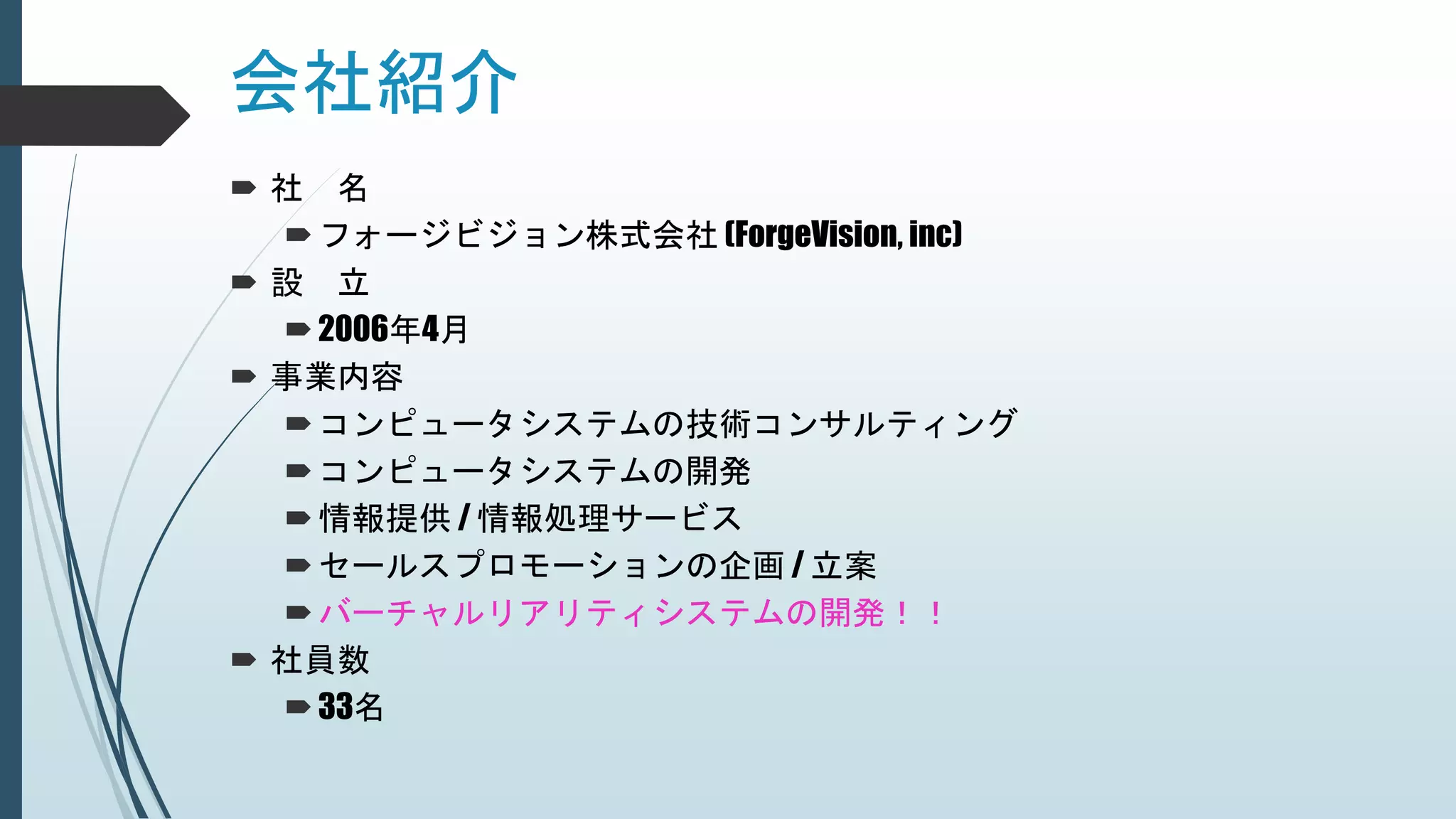 会社紹介
 社 名
フォージビジョン株式会社 (ForgeVision, inc)
 設 立
2006年4月
 事業内容
コンピュータシステムの技術コンサルティング
コンピュータシステムの開発
情報提供 / 情報処理サービス
セールスプロモーションの企画 / 立案
バーチャルリアリティシステムの開発！！
 社員数
33名
 