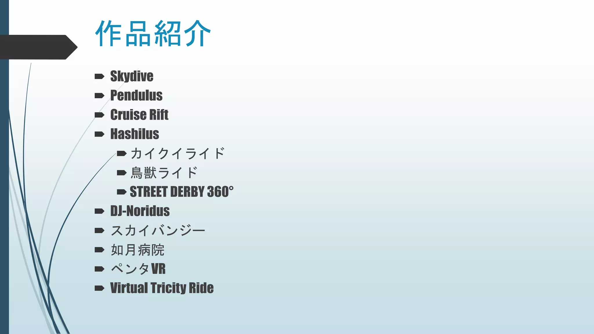 作品紹介
 Skydive
 Pendulus
 Cruise Rift
 Hashilus
カイクイライド
鳥獣ライド
STREET DERBY 360°
 DJ-Noridus
 スカイバンジー
 如月病院
 ペンタVR
 Virtual Tricity Ride
 
