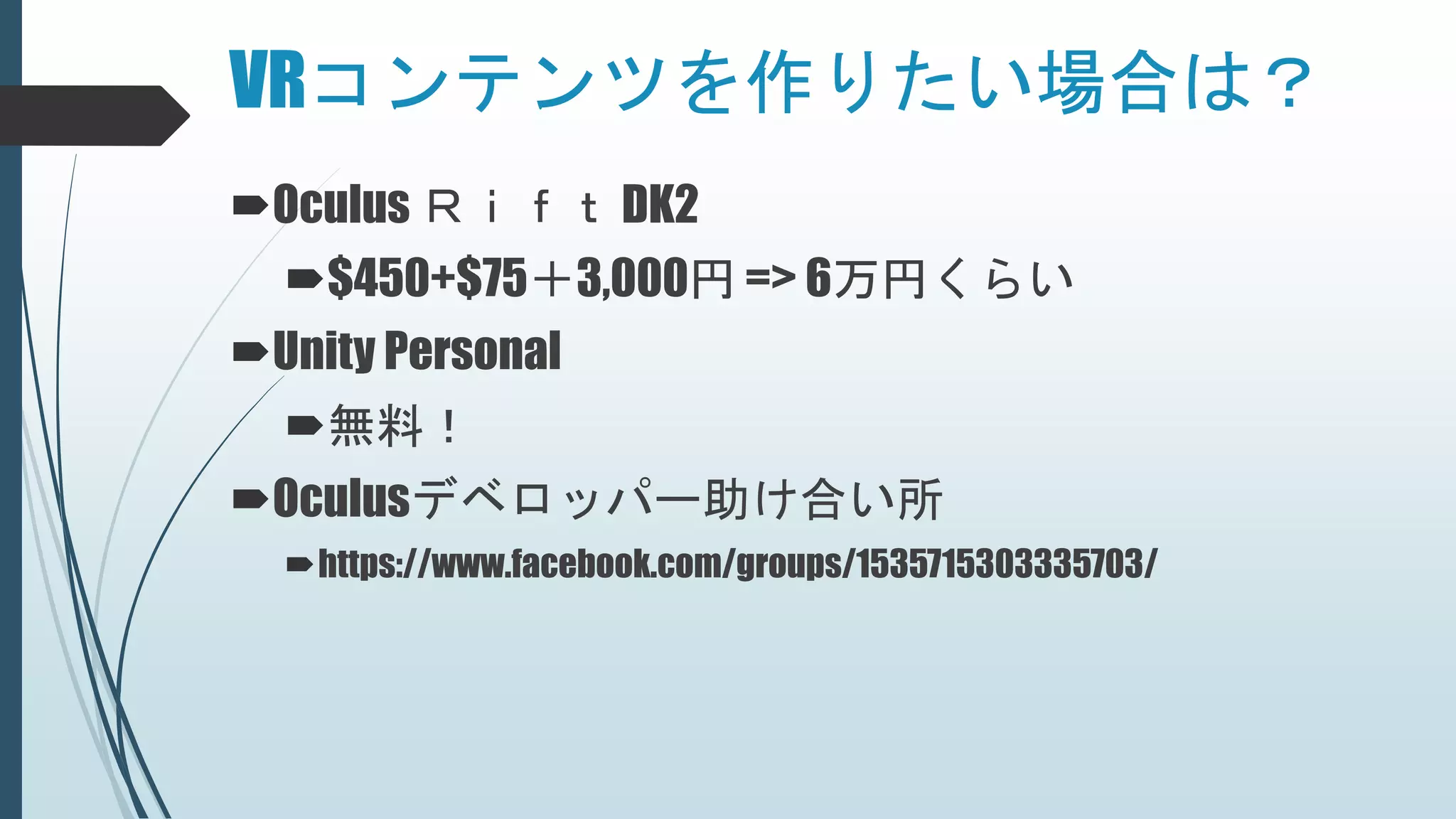 VRコンテンツを作りたい場合は？
Oculus Ｒｉｆｔ DK2
$450+$75＋3,000円 => 6万円くらい
Unity Personal
無料！
Oculusデベロッパー助け合い所
https://www.facebook.com/groups/1535715303335703/
 