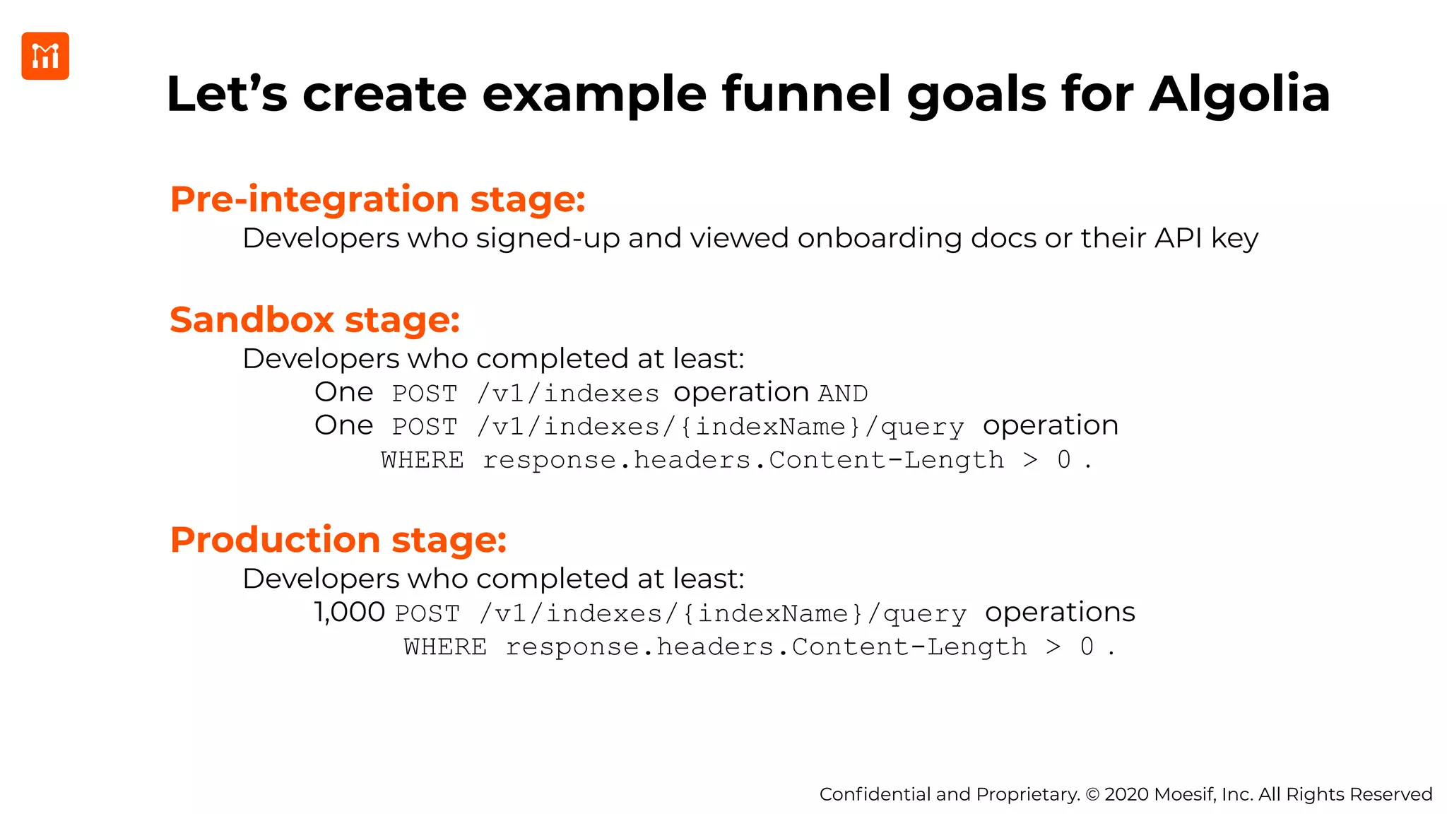Conﬁdential and Proprietary. © 2020 Moesif, Inc. All Rights Reserved
Let’s create example funnel goals for Algolia
Pre-integration stage:
Developers who signed-up and viewed onboarding docs or their API key
Sandbox stage:
Developers who completed at least:
One POST /v1/indexes operation AND
One POST /v1/indexes/{indexName}/query operation
WHERE response.headers.Content-Length > 0 .
Production stage:
Developers who completed at least:
1,000 POST /v1/indexes/{indexName}/query operations
WHERE response.headers.Content-Length > 0 .
 